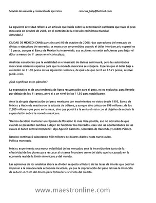 Servicio de asesoría y resolución de ejercicios ciencias_help@hotmail.com
www.maestronline.com
La siguiente actividad refiere a un artículo que habla sobre la depreciación cambiaria que tuvo el peso
mexicano en octubre de 2008, en el contexto de la recesión económica mundial.
Actividad 2
CIUDAD DE MÉXICO (CNNExpansión.com) 09 de octubre de 2008.-Los operadores del mercado de
divisas y ejecutivos de tesorerías se mostraron sorprendidos cuando el dólar interbancario superó los
13 pesos, aunque el Banco de México ha intervenido, sus acciones no serán suficientes para bajar el
dólar a menos de 11 pesos en el corto plazo.
Analistas consideran que la volatilidad en el mercado de divisas continuará, pero las autoridades
mexicanas abrieron espacios para que la moneda mexicana se recupere. Esperan que el dólar baje a
alrededor de 11.50 pesos en las siguientes sesiones, después de que cerró en 12.25 pesos, su nivel
jamás visto.
¿Qué significan estos párrafos?
La expectativa es de una tendencia de ligera recuperación para el peso, no es exclusivo, para llevarlo
por debajo de los 11 pesos, pero si a un nivel de los 11.50 para estabilizarse.
Ante la abrupta depreciación del peso mexicano con movimientos no vistos desde 1995, Banco de
México y Hacienda reactivaron la subasta de dólares, y aunque sólo colocaron 998 millones, de los
2,500 millones que puso en la mesa, sino que pondrá a la venta el resto con el objetivo de reducir la
especulación sobre la moneda mexicana.
“Hemos decidido mantener un régimen de flotación lo más libre posible, eso no obstante de que
cuando se presenten cambios o dejen de funcionar los mercados, esas son las oportunidades en las
cuales el banco central interviene”, dijo Agustín Carstens, secretario de Hacienda y Crédito Público.
Banxico continuará subastando 400 millones de dólares diarios hasta nuevo aviso.
Política monetaria
México experimenta una mayor volatilidad de los mercados ante la incertidumbre tanto de la
efectividad de los planes para rescatar al sistema financiero como del daño que ha causado en la
economía real de la Unión Americana y del mundo.
Las opiniones de los analistas ahora se dividen respecto al futuro de las tasas de interés que podrían
impulsar a la desacelerada economía mexicana, ya que la depreciación del peso retrasa la intención
de reducir el costo del dinero para fortalecer el circuito del crédito.
 