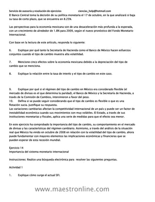 Servicio de asesoría y resolución de ejercicios ciencias_help@hotmail.com
www.maestronline.com
El Banco Central toma la decisión de su política monetaria el 17 de octubre, en la que analizará si baja
su tasa de corto plazo, que se encuentra en 8.25%.
Las perspectivas para la economía mexicana son de una desaceleración más profunda a la esperada,
con un crecimiento de alrededor de 1.8% para 2009, según el nuevo pronóstico del Fondo Monetario
Internacional.
Con base en la lectura de este artículo, responda lo siguiente:
6. Explique por qué tanto la Secretaría de Hacienda como el Banco de México hacen esfuerzos
conjuntos cuando el tipo de cambio muestra alta volatilidad.
7. Mencione cinco efectos sobre la economía mexicana debido a la depreciación del tipo de
cambio que se menciona.
8. Explique la relación entre la tasa de interés y el tipo de cambio en este caso.
9. Explique por qué si el régimen del tipo de cambio en México era considerado flexible (el
mercado de divisas es el que determina la paridad), el Banco de México y la Secretaría de Hacienda, a
través de la Comisión de Cambios, intervinieron a favor del peso.
10. Defina si se puede seguir considerando que el tipo de cambio es flexible o que es una
flotación sucia. Justifique su respuesta.
Las variaciones cambiarias afectan la competitividad internacional de un país y puede ser un factor de
inestabilidad económica cuando sus movimientos son muy volátiles. El Estado, a través de sus
instituciones monetarias y fiscales, aplica una serie de medidas para que el efecto sea menor.
En este ejercicio ha comprobado la importancia del tipo de cambio, su comportamiento en el mercado
de divisas y las características del régimen cambiario. Asimismo, a través del análisis de la situación
real que México ha vivido en octubre de 2008 en relación con la volatilidad del tipo de cambio, ahora
puede fundamentar con mayores elementos las implicaciones económicas y financieras que se
pueden esperar de esta recesión mundial.
Ejercicio 14
Importancia del sistema monetario internacional
Instrucciones: Realice una búsqueda electrónica para resolver las siguientes preguntas.
Actividad 1
1. Explique cómo surge el actual SFI.
 
