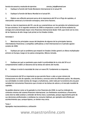 Servicio de asesoría y resolución de ejercicios ciencias_help@hotmail.com
www.maestronline.com
2. Explique la función del Fondo Monetario Internacional en el actual SFI.
3. Explique la función del Banco Mundial en el actual SFI.
4. Elabore una reflexión personal acerca de la importancia del SFI en el flujo de capitales, el
intercambio comercial y la inversión extranjera, entre otros factores.
Si bien es clara la importancia del SFI, una de sus características son los periodos de turbulencia por
los que atraviesa. En el segundo semestre de 2008 se empezaron a sentir de forma evidente los
estragos de la denominada mayor crisis financiera internacional desde 1929, que inició con la crisis
de las hipotecas de alto riesgo (sub prime) en los Estados Unidos.
Actividad 2
5. Mencione las principales causas del desplome de algunos de los principales bancos,
intermediarias financieras y compañías calificadoras a nivel internacional en el periodo agosto-
octubre de 2008.
6. Explique por qué un problema que empezó en Estados Unidos generó un efecto multiplicador
primero en Europa y luego en los países emergentes, México incluido.
7. Explique por qué un parámetro para medir la profundidad de la crisis del SFI es el
comportamiento volátil y el descenso de las bolsas de valores del mundo.
8. Indique si existe la necesidad de crear un nuevo SFI. Fundamente su respuesta.
El funcionamiento del SFI es importante ya que permite llevar a cabo un gran número de
transacciones no sólo de capitales, sino de bienes y servicios entre los diferentes países. No obstante,
sus actividades no están exentas de riesgos y turbulencias, sobre todo por la existencia de una gran
variedad de instrumentos financieros que circulan en las bolsas de valores y el mercado mundial de
capitales.
Ha podido observar como se ha gestado la crisis financiera de 2008, la cual ha cimbrado los
cimientos mismos del sistema financiero internacional. Los fenómenos económicos y financieros
como éste los debe analizar y entender de forma clara y sustentada, porque seguramente parte de
sus decisiones profesionales o cotidianas (su consumo habitual, por ejemplo) está influida por
acontecimientos que, aunque lejanos, se sienten muy cerca.
Tarea 1
Agregados macroeconómicos y utilización
 