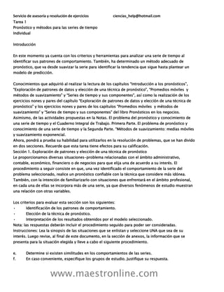 Servicio de asesoría y resolución de ejercicios ciencias_help@hotmail.com
www.maestronline.com
Tarea 1
Pronóstico y métodos para las series de tiempo
Individual
Introducción
En este momento ya cuenta con los criterios y herramientas para analizar una serie de tiempo al
identificar sus patrones de comportamiento. También, ha determinado un método adecuado de
pronóstico, que va desde suavizar la serie para identificar la tendencia que sigue hasta plantear un
modelo de predicción.
Conocimientos que adquirió al realizar la lectura de los capítulos “Introducción a los pronósticos”,
“Exploración de patrones de datos y elección de una técnica de pronóstico”, “Promedios móviles y
métodos de suavizamiento” y “Series de tiempo y sus componentes”, así como la realización de los
ejercicios nones y pares del capítulo “Exploración de patrones de datos y elección de una técnica de
pronóstico” y los ejercicios nones y pares de los capítulos “Promedios móviles y métodos de
suavizamiento” y “Series de tiempo y sus componentes” del libro Pronósticos en los negocios.
Asimismo, de las actividades propuestas en la Notas. El problema del pronóstico y conocimiento de
una serie de tiempo y el Cuaderno Integral de Trabajo. Primera Parte. El problema de pronóstico y
conocimiento de una serie de tiempo y la Segunda Parte. “Métodos de suavizamiento: medias móviles
y suavizamiento exponencial.
Ahora, pondrá a prueba su habilidad para utilizarlos en la resolución de problemas, que se han divido
en dos secciones. Recuerde que esta tarea tiene efectos para su calificación.
Sección 1. Exploración de patrones y elección de una técnica de pronóstico
Le proporcionamos diversas situaciones-problema relacionadas con el ámbito administrativo,
contable, económico, financiero o de negocios para que elija una de acuerdo a su interés. El
procedimiento a seguir consiste en que, una vez identificado el comportamiento de la serie del
problema seleccionado, realice un pronóstico confiable con la técnica que considere más idónea.
También, con la intención de familiarizarlo con situaciones que enfrentará en el ámbito profesional,
en cada una de ellas se incorpora más de una serie, ya que diversos fenómenos de estudio muestran
una relación con otras variables.
Los criterios para evaluar esta sección son los siguientes:
• Identificación de los patrones de comportamiento.
• Elección de la técnica de pronóstico.
• Interpretación de los resultados obtenidos por el modelo seleccionado.
Nota: las respuestas deberán incluir el procedimiento seguido para poder ser consideradas.
Instrucciones: Lea la sinopsis de las situaciones que se enlistan y seleccione UNA que sea de su
interés. Luego revise, al final de este documento, en la sección de anexos, la información que se
presenta para la situación elegida y lleve a cabo el siguiente procedimiento.
e. Determine si existen similitudes en los comportamientos de las series.
f. En caso conveniente, especifique los grupos de estudio. Justifique su respuesta.
 