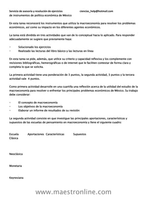 Servicio de asesoría y resolución de ejercicios ciencias_help@hotmail.com
www.maestronline.com
de instrumentos de política económica de México
En esta tarea reconocerá los instrumentos que utiliza la macroeconomía para resolver los problemas
económicos, así como su impacto en los diferentes agentes económicos.
La tarea está dividida en tres actividades que van de lo conceptual hacia lo aplicado. Para responder
adecuadamente se sugiere que previamente haya:
Solucionado los ejercicios
Realizado las lecturas del libro básico y las lecturas en línea
En esta tarea se pide, además, que utilice su criterio y capacidad reflexiva y los complemente con
revisiones bibliográficas, hemerográficas o de internet que le faciliten contestar de forma clara y
completa lo que se solicita.
La primera actividad tiene una ponderación de 3 puntos, la segunda actividad, 3 puntos y la tercera
actividad vale 4 puntos.
Como primera actividad desarrolle en una cuartilla una reflexión acerca de la utilidad del estudio de la
macroeconomía para resolver o enfrentar los principales problemas económicos de México. Su trabajo
debe considerar:
El concepto de macroeconomía
Los objetivos de la macroeconomía
Elaborar un informe de resultados de su revisión
La segunda actividad consiste en que investigue las principales aportaciones, características y
supuestos de las escuelas de pensamiento en macroeconomía y llene el siguiente cuadro:
Escuela Aportaciones Características Supuestos
Clásica
Neoclásica
Monetaria
Keynesiana
 
