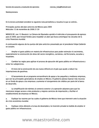Servicio de asesoría y resolución de ejercicios ciencias_help@hotmail.com
www.maestronline.com
Neokeynesiana
En la tercera actividad considere la siguiente nota periodística y resuelva lo que se solicita .
Principales puntos del plan anticrisis de México para 2009
Miércoles 12 de noviembre de 2008 21:39
MEXICO DF, nov 12 (Reuters). La Cámara de Diputados aprobó el miércoles el presupuesto de egresos
para el 2009, que incluyó fondos para respaldar un plan que busca amortiguar las secuelas de la
crisis financiera mundial.
A continuación algunos de los puntos del plan anticrisis presentado por el presidente Felipe Calderón
en octubre.
Ampliar el gasto público en materia de infraestructura para poder estimular el crecimiento,
especialmente la construcción de obras del sector energético, carreteras, red ferroviaria, escuelas y
hospitales.
Cambiar las reglas para agilizar el proceso de ejecución del gasto público en infraestructura y
evitar los subejercicios.
El inicio de la construcción de una nueva refinería en el país que ayude a reducir las
importaciones de gasolinas.
El lanzamiento de un programa extraordinario de apoyo a las pequeñas y medianas empresas,
que son las principales generadoras de empleo en México. El gobierno planea inyectar más recursos
en un fondo de apoyo a las empresas y aumentar el otorgamiento de créditos por parte de la banca
de desarrollo.
La simplificación de trámites al comercio exterior y la operación aduanera para que los
mexicanos tengan acceso a más productos y mejores servicios de importación, y facilitar el
establecimiento de empresas en México.
a. Explique las razones por las cuales el gobierno de México tiene que intervenir ante la situación
de crisis económica mundial.
b. Explique cómo afectaría a la tasa de desempleo y la inversión privada la medida de ampliar el
gasto público en infraestructura.
 