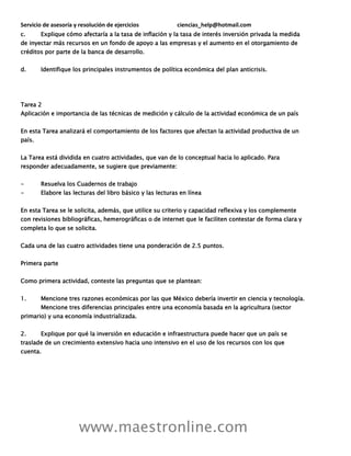 Servicio de asesoría y resolución de ejercicios ciencias_help@hotmail.com
www.maestronline.com
c. Explique cómo afectaría a la tasa de inflación y la tasa de interés inversión privada la medida
de inyectar más recursos en un fondo de apoyo a las empresas y el aumento en el otorgamiento de
créditos por parte de la banca de desarrollo.
d. Identifique los principales instrumentos de política económica del plan anticrisis.
Tarea 2
Aplicación e importancia de las técnicas de medición y cálculo de la actividad económica de un país
En esta Tarea analizará el comportamiento de los factores que afectan la actividad productiva de un
país.
La Tarea está dividida en cuatro actividades, que van de lo conceptual hacia lo aplicado. Para
responder adecuadamente, se sugiere que previamente:
- Resuelva los Cuadernos de trabajo
- Elabore las lecturas del libro básico y las lecturas en línea
En esta Tarea se le solicita, además, que utilice su criterio y capacidad reflexiva y los complemente
con revisiones bibliográficas, hemerográficas o de internet que le faciliten contestar de forma clara y
completa lo que se solicita.
Cada una de las cuatro actividades tiene una ponderación de 2.5 puntos.
Primera parte
Como primera actividad, conteste las preguntas que se plantean:
1. Mencione tres razones económicas por las que México debería invertir en ciencia y tecnología.
Mencione tres diferencias principales entre una economía basada en la agricultura (sector
primario) y una economía industrializada.
2. Explique por qué la inversión en educación e infraestructura puede hacer que un país se
traslade de un crecimiento extensivo hacia uno intensivo en el uso de los recursos con los que
cuenta.
 