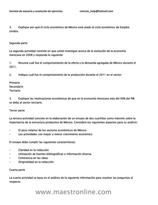 Servicio de asesoría y resolución de ejercicios ciencias_help@hotmail.com
www.maestronline.com
3. Explique por qué el ciclo económico de México está atado al ciclo económico de Estados
Unidos.
Segunda parte
La segunda actividad consiste en que usted investigue acerca de la evolución de la economía
mexicana en 2008 y responda lo siguiente:
1. Resuma cuál fue el comportamiento de la oferta y la demanda agregada de México durante el
2011.
2. Indique cuál fue el comportamiento de la producción durante el 2011 en el sector:
Primario
Secundario
Terciario
3. Explique las implicaciones económicas de que en la economía mexicana más del 60% del PIB
se deba al sector terciario.
Tercer parte
La tercera actividad consiste en la elaboración de un ensayo de dos cuartillas como máximo sobre la
importancia de la estructura productiva de México. Considere los siguientes aspectos para su análisis:
– El peso relativo de los sectores económicos de México
– Las actividades con mayor y menor crecimiento económico
El ensayo debe cumplir las siguientes características:
- Claridad en la redacción
- Utilización de fuentes bibliográficas e información diversa
- Coherencia en las ideas
- Originalidad en la redacción
Cuarta parte
La cuarta actividad se basa en el análisis de la siguiente información para resolver las preguntas al
respecto:
 
