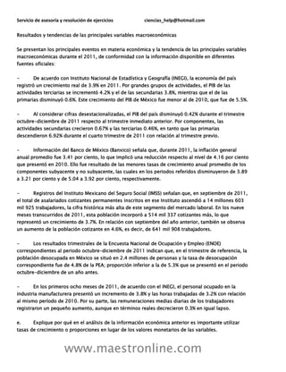 Servicio de asesoría y resolución de ejercicios ciencias_help@hotmail.com
www.maestronline.com
Resultados y tendencias de las principales variables macroeconómicas
Se presentan los principales eventos en materia económica y la tendencia de las principales variables
macroeconómicas durante el 2011, de conformidad con la información disponible en diferentes
fuentes oficiales:
- De acuerdo con Instituto Nacional de Estadística y Geografía (INEGI), la economía del país
registró un crecimiento real de 3.9% en 2011. Por grandes grupos de actividades, el PIB de las
actividades terciarias se incrementó 4.2% y el de las secundarias 3.8%, mientras que el de las
primarias disminuyó 0.6%. Este crecimiento del PIB de México fue menor al de 2010, que fue de 5.5%.
- Al considerar cifras desestacionalizadas, el PIB del país disminuyó 0.42% durante el trimestre
octubre-diciembre de 2011 respecto al trimestre inmediato anterior. Por componentes, las
actividades secundarias crecieron 0.67% y las terciarias 0.46%, en tanto que las primarias
descendieron 6.92% durante el cuarto trimestre de 2011 con relación al trimestre previo.
- Información del Banco de México (Banxico) señala que, durante 2011, la inflación general
anual promedio fue 3.41 por ciento, lo que implicó una reducción respecto al nivel de 4.16 por ciento
que presentó en 2010. Ello fue resultado de las menores tasas de crecimiento anual promedio de los
componentes subyacente y no subyacente, las cuales en los periodos referidos disminuyeron de 3.89
a 3.21 por ciento y de 5.04 a 3.92 por ciento, respectivamente.
- Registros del Instituto Mexicano del Seguro Social (IMSS) señalan que, en septiembre de 2011,
el total de asalariados cotizantes permanentes inscritos en ese Instituto ascendió a 14 millones 603
mil 925 trabajadores, la cifra histórica más alta de este segmento del mercado laboral. En los nueve
meses transcurridos de 2011, esta población incorporó a 514 mil 337 cotizantes más, lo que
representó un crecimiento de 3.7%. En relación con septiembre del año anterior, también se observa
un aumento de la población cotizante en 4.6%, es decir, de 641 mil 908 trabajadores.
- Los resultados trimestrales de la Encuesta Nacional de Ocupación y Empleo (ENOE)
correspondientes al periodo octubre-diciembre de 2011 indican que, en el trimestre de referencia, la
población desocupada en México se situó en 2.4 millones de personas y la tasa de desocupación
correspondiente fue de 4.8% de la PEA; proporción inferior a la de 5.3% que se presentó en el periodo
octubre-diciembre de un año antes.
- En los primeros ocho meses de 2011, de acuerdo con el INEGI, el personal ocupado en la
industria manufacturera presentó un incremento de 3.8% y las horas trabajadas de 3.2% con relación
al mismo período de 2010. Por su parte, las remuneraciones medias diarias de los trabajadores
registraron un pequeño aumento, aunque en términos reales decrecieron 0.3% en igual lapso.
e. Explique por qué en el análisis de la información económica anterior es importante utilizar
tasas de crecimiento o proporciones en lugar de los valores monetarios de las variables.
 