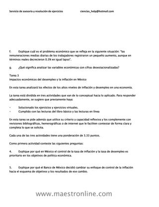 Servicio de asesoría y resolución de ejercicios ciencias_help@hotmail.com
www.maestronline.com
f. Explique cuál es el problema económico que se refleja en la siguiente situación: “las
remuneraciones medias diarias de los trabajadores registraron un pequeño aumento, aunque en
términos reales decrecieron 0.3% en igual lapso”.
g. ¿Qué significa analizar las variables económicas con cifras desestacionalizadas?
Tarea 3
Impactos económicos del desempleo y la inflación en México
En esta tarea analizará los efectos de los altos niveles de inflación y desempleo en una economía.
La tarea está dividida en tres actividades que van de lo conceptual hacia lo aplicado. Para responder
adecuadamente, se sugiere que previamente haya:
Solucionado los ejercicios y ejercicios virtuales.
Cumplido con las lecturas del libro básico y las lecturas en línea
En esta tarea se pide además que utilice su criterio y capacidad reflexiva y los complemente con
revisiones bibliográficas, hemerográficas o de internet que le faciliten contestar de forma clara y
completa lo que se solicita.
Cada una de las tres actividades tiene una ponderación de 3.33 puntos.
Como primera actividad conteste las siguientes preguntas:
4. Explique por qué en México el control de la tasa de inflación y la tasa de desempleo es
prioritario en los objetivos de política económica.
5. Explique por qué el Banco de México decidió cambiar su enfoque de control de la inflación
hacia el esquema de objetivos y los resultados de ese cambio.
 