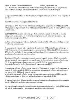 Servicio de asesoría y resolución de ejercicios ciencias_help@hotmail.com
www.maestronline.com
6. Fundamente con estadísticas si en México se cumple y en qué momento, lo que plantea la
curva de Phillips: para bajar la tasa de inflación debe aumentarse la tasa de desempleo.
La segunda actividad se basa en el análisis de una nota periodística y la resolución de las preguntas al
respecto:
Prevén 57 mil empleos menos para 2009 en México
Estiman que en 2008 el incremento del número de trabajadores asegurados en el IMSS será de 242
mil ocupaciones. El próximo año fiscal 2009 se crearán sólo 161 mil fuentes de trabajo, 57 mil menos
a las estimadas.
CIUDAD DE MÉXICO. La crisis económica que afecta a las naciones de todo el mundo ya muestra
estragos para las previsiones de crecimiento de empleos en el país como consecuencia del bajo
crecimiento que se prevé en 2009.
Analistas estiman que para el próximo año fiscal se crearán sólo 161 mil fuentes de trabajo, es decir,
57 mil menos a las estimadas.
De acuerdo con la encuesta sobre expectativas de crecimiento del Banco de México, estiman que en
2008 el incremento del número de trabajadores asegurados en el IMSS será de 242 mil ocupaciones
(272 mil en los resultados de la encuesta previa). Además, anticipan que durante los próximos meses
los salarios reales registrarán una disminución.
"En efecto, el 81% de los encuestados consideró que en el segundo semestre del año en curso, los
salarios reales en la economía caerán con relación a sus niveles en el primer semestre. Asimismo, el
70% de los especialistas prevé que en la primera mitad de 2009 las remuneraciones reales
descenderán frente a los niveles observados en la segunda parte de 2008".
Por su parte, prevén una inflación general anual de 6.27%, tasa que se compara con la captada por la
encuesta de octubre pasado de 5.84%. Por otra parte, se anticipa que la inflación subyacente cierre
este año en 5.45% (5.25% en la encuesta previa).
La estimación acerca de la inflación general mensual registrada en noviembre de 2008 resultó de
1.09%, y se calcula que en dicho mes la inflación subyacente haya sido de 0.48%.
En cuanto al crecimiento del país, también revisaron a la baja su pronóstico de crecimiento para este
año, de 1.96 a 1.80%, la séptima baja consecutiva mensual.
Para el próximo año cayeron los pronósticos de crecimiento económico de 0.99 a sólo 0.38%, la tasa
más baja de los últimos años y que representó la undécima baja consecutiva.
 