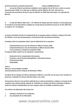Servicio de asesoría y resolución de ejercicios ciencias_help@hotmail.com
www.maestronline.com
7. La tasa de inflación que Banxico estableció como objetivo fue de 3% más o menos un punto
porcentual para 2008. Si se sabe que la inflación real de 2008 fue de 6.3%, mencione las
consecuencias económicas de que la tasa de inflación en 2008 haya sido mayor a la esperada por
Banxico.
8. Si cada año México debe crear 1.32 millones de empleo para dar entrada a la nueva gente que
se incorpora al mercado laboral, explique las consecuencias económicas de que en el año 2009 sólo
se esperan 161 mil empleos.
La tercera actividad consiste en la elaboración de un esquema sobre la relación e impacto de la tasa
de inflación, con la tasa de desempleo y la disminución del crecimiento económico.
Investigue sobre los siguientes temas* para la elaboración de su esquema:
Comportamiento de la tasa de inflación en México durante 2008
Comportamiento de la tasa de desempleo en México durante 2008
Crisis económica y financiera mundial de 2008
El esquema debe cumplir con las siguientes características:
Explicación de los componentes del esquema
Consulta y cita de fuentes bibliográficas e información diversa
Coherencia de ideas
Originalidad
Tarea 4
Efectos en las principales variables
macroeconómicas de los Choques de Demanda y Oferta
El análisis de los choques de oferta y demanda en México es sencillo una vez que se han resuelto los
ejercicios y realizado las lecturas del libro básico y las notas.
Instrucciones: Revise el caso práctico obtenido de un artículo periodístico y elabore un ensayo de dos
cuartillas como máximo donde, además de identificar los choques de oferta y demanda en México,
analice los efectos multiplicadores de esos choques sobre las variables económicas clave.
Los criterios de elaboración del ensayo son:
1. Claridad y coherencia en la redacción.
2. Uso apropiado de la información.
 
