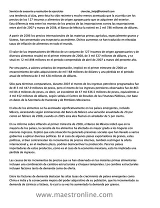 Servicio de asesoría y resolución de ejercicios ciencias_help@hotmail.com
www.maestronline.com
una tendencia al alza, pero ésta ha sido reciente y mucho menos acentuada que la ocurrida con los
precios de los 127 insumos y alimentos de origen agropecuario que se adquieren del exterior.
Esta diferencia neta entre los montos de los precios de las importaciones contra las exportaciones
entre abril de 2007 y marzo de 2008, el Banco de México la estimó en 2 mil 786 millones de dólares.
A partir de 2006 los precios internacionales de las materias primas agrícolas, especialmente granos y
lácteos, han presentado una trayectoria ascendente. Dichos aumentos se han traducido en elevadas
tasas de inflación de alimentos en todo el mundo.
El valor de las importaciones de México de un conjunto de 127 insumos de origen agropecuarios y de
diversos alimentos resultó en el primer trimestre de 2008, de 3 mil 527 millones de dólares, y se
situó en 12 mil 898 millones en el periodo comprendido de abril de 2007 a marzo del presente año.
Por otra parte, a valores unitarios de importación, implicó en el primer trimestre de 2008 un
encarecimiento de tales adquisiciones de mil 188 millones de dólares y una pérdida en el periodo
anual de referencia de 3 mil 428 millones de dólares.
Sólo para términos comparativos, durante 2007 el monto de los ingresos petroleros programados fue
de 815 mil 447.9 millones de pesos, pero el monto de los ingresos petroleros observados fue de 863
mil 84.4 millones de pesos, es decir, un excedente de 47 mil 636.5 millones de pesos, equivalentes a
4 mil 452 millones de dólares, según señala el Centro de Estudios de las Finanzas Públicas, con base
en datos de la Secretaría de Hacienda y de Petróleos Mexicanos.
El alza de los alimentos se ha acentuado significativamente en los países emergentes, incluido
México, alcanzando según estimaciones del Banco de México una variación anualizada de 20 por
ciento en febrero de 2008, cuando en 2005 esta alza fluctuó en alrededor de 5 por ciento.
En su informe sobre inflación al primer trimestre de 2008, el Banco de México indicó que en la
mayoría de los países, la carestía de los alimentos ha afectado en mayor grado a los hogares con
menores ingresos. Explicó que esta situación ha generado presiones sociales que han llevado a varios
gobiernos a aplicar diversas políticas. En el caso de algunos países exportadores de granos, estas
políticas, si bien contrarrestan los incrementos de precios internos, también restringen la oferta
internacional y, en el mediano plazo, podrían desincentivar la producción. Para los países
importadores de estos productos, como es el caso de la economía mexicana, esto ha implicado una
pérdida de ingresos.
Las causas de los incrementos de precios que se han observado en las materias primas alimentarias
incluyen una combinación de cambios estructurales y choques temporales. Los cambios estructurales
incluyen factores tanto de demanda como de oferta.
Entre los factores de demanda destacan las altas tasas de crecimiento de países emergentes como
China e India y la consecuente mejora del poder adquisitivo de su población, que ha incrementado su
demanda de cárnicos y lácteos, lo cual a su vez ha aumentado la demanda por granos.
 