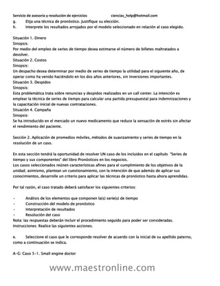 Servicio de asesoría y resolución de ejercicios ciencias_help@hotmail.com
www.maestronline.com
g. Elija una técnica de pronóstico. Justifique su elección.
h. Interprete los resultados arrojados por el modelo seleccionado en relación al caso elegido.
Situación 1. Dinero
Sinopsis:
Por medio del empleo de series de tiempo desea estimarse el número de billetes maltratados a
devolver.
Situación 2. Costos
Sinopsis:
Un despacho desea determinar por medio de series de tiempo la utilidad para el siguiente año, de
operar como ha venido haciéndolo en los dos años anteriores, sin inversiones importantes.
Situación 3. Despidos
Sinopsis:
Esta problemática trata sobre renuncias y despidos realizados en un call center. La intención es
emplear la técnica de series de tiempo para calcular una partida presupuestal para indemnizaciones y
la capacitación inicial de nuevas contrataciones.
Situación 4. Campaña
Sinopsis:
Se ha introducido en el mercado un nuevo medicamento que reduce la sensación de estrés sin afectar
el rendimiento del paciente.
Sección 2. Aplicación de promedios móviles, métodos de suavizamiento y series de tiempo en la
resolución de un caso.
En esta sección tendrá la oportunidad de resolver UN caso de los incluidos en el capítulo “Series de
tiempo y sus componentes” del libro Pronósticos en los negocios.
Los casos seleccionados reúnen características afines para el cumplimiento de los objetivos de la
unidad; asimismo, plantean un cuestionamiento, con la intención de que además de aplicar sus
conocimientos, desarrolle un criterio para aplicar las técnicas de pronóstico hasta ahora aprendidas.
Por tal razón, el caso tratado deberá satisfacer los siguientes criterios:
• Análisis de los elementos que componen la(s) serie(s) de tiempo
• Construcción del modelo de pronóstico
• Interpretación de resultados
• Resolución del caso
Nota: las respuestas deberán incluir el procedimiento seguido para poder ser consideradas.
Instrucciones: Realice las siguientes acciones.
e. Seleccione el caso que le corresponde resolver de acuerdo con la inicial de su apellido paterno,
como a continuación se indica.
A-G: Caso 5-1. Small engine doctor
 