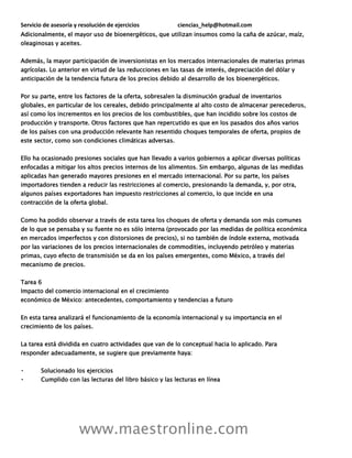 Servicio de asesoría y resolución de ejercicios ciencias_help@hotmail.com
www.maestronline.com
Adicionalmente, el mayor uso de bioenergéticos, que utilizan insumos como la caña de azúcar, maíz,
oleaginosas y aceites.
Además, la mayor participación de inversionistas en los mercados internacionales de materias primas
agrícolas. Lo anterior en virtud de las reducciones en las tasas de interés, depreciación del dólar y
anticipación de la tendencia futura de los precios debido al desarrollo de los bioenergéticos.
Por su parte, entre los factores de la oferta, sobresalen la disminución gradual de inventarios
globales, en particular de los cereales, debido principalmente al alto costo de almacenar perecederos,
así como los incrementos en los precios de los combustibles, que han incidido sobre los costos de
producción y transporte. Otros factores que han repercutido es que en los pasados dos años varios
de los países con una producción relevante han resentido choques temporales de oferta, propios de
este sector, como son condiciones climáticas adversas.
Ello ha ocasionado presiones sociales que han llevado a varios gobiernos a aplicar diversas políticas
enfocadas a mitigar los altos precios internos de los alimentos. Sin embargo, algunas de las medidas
aplicadas han generado mayores presiones en el mercado internacional. Por su parte, los países
importadores tienden a reducir las restricciones al comercio, presionando la demanda, y, por otra,
algunos países exportadores han impuesto restricciones al comercio, lo que incide en una
contracción de la oferta global.
Como ha podido observar a través de esta tarea los choques de oferta y demanda son más comunes
de lo que se pensaba y su fuente no es sólo interna (provocado por las medidas de política económica
en mercados imperfectos y con distorsiones de precios), si no también de índole externa, motivada
por las variaciones de los precios internacionales de commodities, incluyendo petróleo y materias
primas, cuyo efecto de transmisión se da en los países emergentes, como México, a través del
mecanismo de precios.
Tarea 6
Impacto del comercio internacional en el crecimiento
económico de México: antecedentes, comportamiento y tendencias a futuro
En esta tarea analizará el funcionamiento de la economía internacional y su importancia en el
crecimiento de los países.
La tarea está dividida en cuatro actividades que van de lo conceptual hacia lo aplicado. Para
responder adecuadamente, se sugiere que previamente haya:
Solucionado los ejercicios
Cumplido con las lecturas del libro básico y las lecturas en línea
 