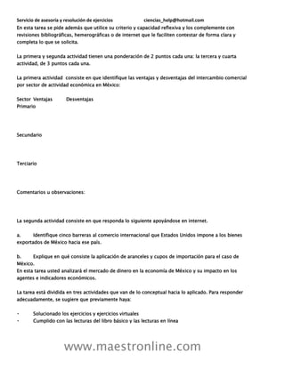Servicio de asesoría y resolución de ejercicios ciencias_help@hotmail.com
www.maestronline.com
En esta tarea se pide además que utilice su criterio y capacidad reflexiva y los complemente con
revisiones bibliográficas, hemerográficas o de internet que le faciliten contestar de forma clara y
completa lo que se solicita.
La primera y segunda actividad tienen una ponderación de 2 puntos cada una: la tercera y cuarta
actividad, de 3 puntos cada una.
La primera actividad consiste en que identifique las ventajas y desventajas del intercambio comercial
por sector de actividad económica en México:
Sector Ventajas Desventajas
Primario
Secundario
Terciario
Comentarios u observaciones:
La segunda actividad consiste en que responda lo siguiente apoyándose en internet.
a. Identifique cinco barreras al comercio internacional que Estados Unidos impone a los bienes
exportados de México hacia ese país.
b. Explique en qué consiste la aplicación de aranceles y cupos de importación para el caso de
México.
En esta tarea usted analizará el mercado de dinero en la economía de México y su impacto en los
agentes e indicadores económicos.
La tarea está dividida en tres actividades que van de lo conceptual hacia lo aplicado. Para responder
adecuadamente, se sugiere que previamente haya:
Solucionado los ejercicios y ejercicios virtuales
Cumplido con las lecturas del libro básico y las lecturas en línea
 