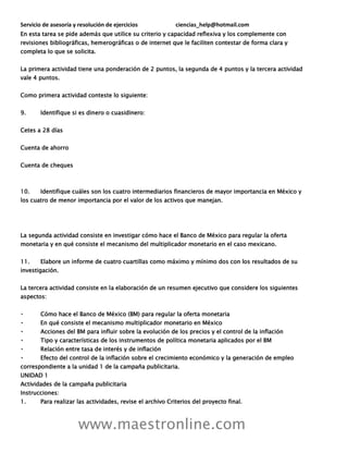 Servicio de asesoría y resolución de ejercicios ciencias_help@hotmail.com
www.maestronline.com
En esta tarea se pide además que utilice su criterio y capacidad reflexiva y los complemente con
revisiones bibliográficas, hemerográficas o de internet que le faciliten contestar de forma clara y
completa lo que se solicita.
La primera actividad tiene una ponderación de 2 puntos, la segunda de 4 puntos y la tercera actividad
vale 4 puntos.
Como primera actividad conteste lo siguiente:
9. Identifique si es dinero o cuasidinero:
Cetes a 28 días
Cuenta de ahorro
Cuenta de cheques
10. Identifique cuáles son los cuatro intermediarios financieros de mayor importancia en México y
los cuatro de menor importancia por el valor de los activos que manejan.
La segunda actividad consiste en investigar cómo hace el Banco de México para regular la oferta
monetaria y en qué consiste el mecanismo del multiplicador monetario en el caso mexicano.
11. Elabore un informe de cuatro cuartillas como máximo y mínimo dos con los resultados de su
investigación.
La tercera actividad consiste en la elaboración de un resumen ejecutivo que considere los siguientes
aspectos:
Cómo hace el Banco de México (BM) para regular la oferta monetaria
En qué consiste el mecanismo multiplicador monetario en México
Acciones del BM para influir sobre la evolución de los precios y el control de la inflación
Tipo y características de los instrumentos de política monetaria aplicados por el BM
Relación entre tasa de interés y de inflación
Efecto del control de la inflación sobre el crecimiento económico y la generación de empleo
correspondiente a la unidad 1 de la campaña publicitaria.
UNIDAD 1
Actividades de la campaña publicitaria
Instrucciones:
1. Para realizar las actividades, revise el archivo Criterios del proyecto final.
 