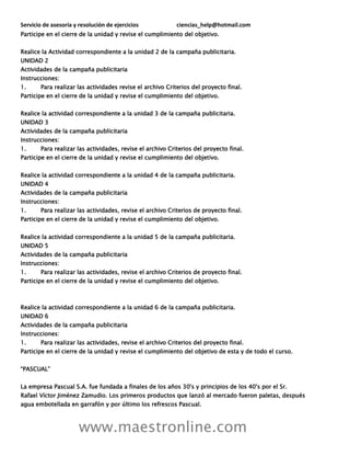 Servicio de asesoría y resolución de ejercicios ciencias_help@hotmail.com
www.maestronline.com
Participe en el cierre de la unidad y revise el cumplimiento del objetivo.
Realice la Actividad correspondiente a la unidad 2 de la campaña publicitaria.
UNIDAD 2
Actividades de la campaña publicitaria
Instrucciones:
1. Para realizar las actividades revise el archivo Criterios del proyecto final.
Participe en el cierre de la unidad y revise el cumplimiento del objetivo.
Realice la actividad correspondiente a la unidad 3 de la campaña publicitaria.
UNIDAD 3
Actividades de la campaña publicitaria
Instrucciones:
1. Para realizar las actividades, revise el archivo Criterios del proyecto final.
Participe en el cierre de la unidad y revise el cumplimiento del objetivo.
Realice la actividad correspondiente a la unidad 4 de la campaña publicitaria.
UNIDAD 4
Actividades de la campaña publicitaria
Instrucciones:
1. Para realizar las actividades, revise el archivo Criterios de proyecto final.
Participe en el cierre de la unidad y revise el cumplimiento del objetivo.
Realice la actividad correspondiente a la unidad 5 de la campaña publicitaria.
UNIDAD 5
Actividades de la campaña publicitaria
Instrucciones:
1. Para realizar las actividades, revise el archivo Criterios de proyecto final.
Participe en el cierre de la unidad y revise el cumplimiento del objetivo.
Realice la actividad correspondiente a la unidad 6 de la campaña publicitaria.
UNIDAD 6
Actividades de la campaña publicitaria
Instrucciones:
1. Para realizar las actividades, revise el archivo Criterios del proyecto final.
Participe en el cierre de la unidad y revise el cumplimiento del objetivo de esta y de todo el curso.
“PASCUAL”
La empresa Pascual S.A. fue fundada a finales de los años 30's y principios de los 40's por el Sr.
Rafael Víctor Jiménez Zamudio. Los primeros productos que lanzó al mercado fueron paletas, después
agua embotellada en garrafón y por último los refrescos Pascual.
 
