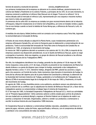 Servicio de asesoría y resolución de ejercicios ciencias_help@hotmail.com
www.maestronline.com
Las primeras instalaciones de la empresa se ubicaron en la colonia Anáhuac, posteriormente en la
colonia San Rafael y finalmente en la colonia Tránsito, a principios de los 50's. Es en este momento, la
empresa comenzó a publicitar al refresco Pato Pascual con el slogan “Fruta en tu refresco”. En la
misma década salió al mercado el refresco Lulú, representando por una coqueta e inocente muñeca
que marcó a toda una generación.
A comienzos de los años 60's la empresa ya contaba con gran reconocimiento dentro de la industria
refresquera. Adquirió instalaciones en el interior de la República, así como en Estados Unidos y Japón.
Fue en ese tiempo cuando se lanzó la bebida de frutas Boing que, a diferencia de Pascual y Lulú, no
contiene gas.
A medidas de esta época, Rafael Jiménez entró en contacto con la empresa sueca Tetra Pak, logrando
la exclusividad para el envasado de Boing.
A finales de esta misma década se adquirió la Planta Norte, cuyas instalaciones pertenecían a la
empresa refresquera Canada Dry, así como la franquicia para la elaboración y comercialización de sus
productos. Tanto la exclusividad del envasado de Tetra Pak como la franquicia de Canada Dry se
perdieron en 1982, al originarse el movimiento de huelga.
En marzo de 1982 el gobierno decretó un aumento a los salarios del 10, 20 y 30%, la mayoría de las
empresas acataron esa disposición presidencial, no así el dueño de Refrescos Pascual, quien se negó
a otorgarles el aumento. Ante esa negativa, un grupo de obreros de Pascual acudieron a las oficinas
del Partido Mexicano de los Trabajadores (PMT).
Por ello, los trabajadores decidieron irse a huelga, parando las dos plantas el 18 de mayo de 1982.
Como respuesta a esta acción, el 31 de mayo, el dueño se presentó en las instalaciones de Planta Sur
dando órdenes a su gente de disparar para romper la huelga, asesinando a dos trabajadores y
dejando heridos a otros 17. El C. Demetrio Vallejo, dirigente del PMT, planeó las acciones a seguir,
guió a los asesores y al Comité de Lucha. Hubo momentos clave durante el movimiento de huelga: la
toma de las oficinas del séptimo piso de la Junta Federal de Conciliación y Arbitraje; la obtención de
la titularidad del Contrato Colectivo de Trabajo, quitándole a la Confederación de Trabajadores de
México (CTM) el reconocimiento legal de la huelga del 24 de mayo de 1983 y, finalmente, el triunfo
del movimiento de huelga.
En agosto de 1984, en una Asamblea previa a una audiencia, acordaron anexar una alternativa más
para la solución de su conflicto: que se adjudicaran los bienes de Refrescos Pascual S.A. a favor de los
trabajadores quienes se comprometían a trabajar bajo el sistema de Cooperativa.
El 27 de mayo de 1985, la Sociedad Cooperativa Trabajadores de Pascual S.C.L. inició sus actividades
con el “Proyecto Aguascalientes”. Ocho camiones salieron a dicho estado para surtirse de producto
(en esa ciudad aún se producía Boing!) y regresar al Distrito Federal con el objetivo de reabrir sus
puertas y conquistar el mercado. Organizados, salieron a vender sus productos y comenzaron a
escribir la exitosa historia de una Cooperativa 100% mexicana.
En Cooperativa Pascual se elaboran y comercializan bebidas naturales, saludables y nutritivas en la
gama de jugos, néctares, pulpa de frutas, agua purificada y refrescos, con el compromiso de deleitar
y satisfacer a los consumidores de todas las edades.
 
