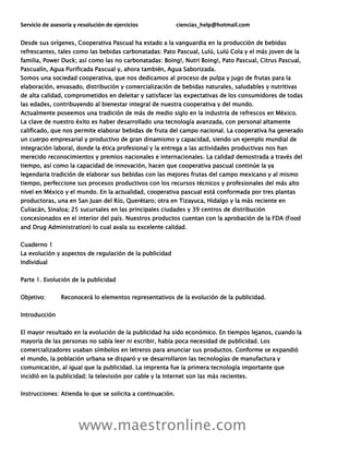 Servicio de asesoría y resolución de ejercicios ciencias_help@hotmail.com
www.maestronline.com
Desde sus orígenes, Cooperativa Pascual ha estado a la vanguardia en la producción de bebidas
refrescantes, tales como las bebidas carbonatadas: Pato Pascual, Lulú, Lulú Cola y el más joven de la
familia, Power Duck; así como las no carbonatadas: Boing!, Nutri Boing!, Pato Pascual, Citrus Pascual,
Pascualín, Agua Purificada Pascual y, ahora también, Agua Saborizada.
Somos una sociedad cooperativa, que nos dedicamos al proceso de pulpa y jugo de frutas para la
elaboración, envasado, distribución y comercialización de bebidas naturales, saludables y nutritivas
de alta calidad, comprometidos en deleitar y satisfacer las expectativas de los consumidores de todas
las edades, contribuyendo al bienestar integral de nuestra cooperativa y del mundo.
Actualmente poseemos una tradición de más de medio siglo en la industria de refrescos en México.
La clave de nuestro éxito es haber desarrollado una tecnología avanzada, con personal altamente
calificado, que nos permite elaborar bebidas de fruta del campo nacional. La cooperativa ha generado
un cuerpo empresarial y productivo de gran dinamismo y capacidad, siendo un ejemplo mundial de
integración laboral, donde la ética profesional y la entrega a las actividades productivas nos han
merecido reconocimientos y premios nacionales e internacionales. La calidad demostrada a través del
tiempo, así como la capacidad de innovación, hacen que cooperativa pascual continúe la ya
legendaria tradición de elaborar sus bebidas con las mejores frutas del campo mexicano y al mismo
tiempo, perfeccione sus procesos productivos con los recursos técnicos y profesionales del más alto
nivel en México y el mundo. En la actualidad, cooperativa pascual está conformada por tres plantas
productoras, una en San Juan del Río, Querétaro; otra en Tizayuca, Hidalgo y la más reciente en
Culiacán, Sinaloa; 25 sucursales en las principales ciudades y 39 centros de distribución
concesionados en el interior del país. Nuestros productos cuentan con la aprobación de la FDA (Food
and Drug Administration) lo cual avala su excelente calidad.
Cuaderno 1
La evolución y aspectos de regulación de la publicidad
Individual
Parte 1. Evolución de la publicidad
Objetivo: Reconocerá lo elementos representativos de la evolución de la publicidad.
Introducción
El mayor resultado en la evolución de la publicidad ha sido económico. En tiempos lejanos, cuando la
mayoría de las personas no sabía leer ni escribir, había poca necesidad de publicidad. Los
comercializadores usaban símbolos en letreros para anunciar sus productos. Conforme se expandió
el mundo, la población urbana se disparó y se desarrollaron las tecnologías de manufactura y
comunicación, al igual que la publicidad. La imprenta fue la primera tecnología importante que
incidió en la publicidad; la televisión por cable y la Internet son las más recientes.
Instrucciones: Atienda lo que se solicita a continuación.
 