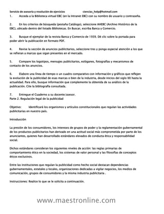 Servicio de asesoría y resolución de ejercicios ciencias_help@hotmail.com
www.maestronline.com
1. Acceda a la Biblioteca virtual EBC (en la Intranet EBC) con su nombre de usuario y contraseña.
2. En los criterios de búsqueda (pestaña Catálogo), seleccione AHEBC (Archivo Histórico de la
EBC), ubicado dentro del listado Bibliotecas. En Buscar, escriba Banca y Comercio.
3. Busque el ejemplar de la revista Banca y Comercio de 1939. Dé clic sobre la portada para
poder abrir la publicación en formato PDF.
4. Revise la sección de anuncios publicitarios, seleccione tres y ponga especial atención a los que
se refieran a marcas que sigan presentes en el mercado.
5. Compare los logotipos, mensajes publicitarios, eslóganes, fotografías y mecanismos de
contacto de los anuncios.
6. Elabore una línea de tiempo o un cuadro comparativo con información y gráficos que reflejen
la evolución de la publicidad de esas marcas o bien de la industria, desde inicios del siglo XX hasta la
actualidad. Para ello, busque información que complemente la obtenida de su análisis de la
publicación. Cite la bibliografía consultada.
7. Entregue el Cuaderno a su docente/asesor.
Parte 2. Regulación legal de la publicidad
Objetivo: Identificará los organismos y artículos constitucionales que regulan las actividades
publicitarias en nuestro país.
Introducción
La presión de los consumidores, los intereses de grupos de poder y la reglamentación gubernamental
de los productos publicitarios han derivado en una actitud social más comprometida por parte de los
anunciantes, quienes han desarrollado estándares elevados de conducta ética y responsabilidad
social.
Dichos estándares consideran los siguientes niveles de acción: las reglas primarias de
comportamiento ético en la sociedad, los sistemas de valor personal y las filosofías de conceptos
éticos exclusivos.
Entre las instituciones que regulan la publicidad como hecho social destacan dependencias
gubernamentales, estatales y locales, organizaciones dedicadas a vigilar negocios, los medios de
comunicación, grupos de consumidores y la misma industria publicitaria .
Instrucciones: Realice lo que se le solicita a continuación.
 