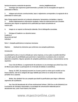 Servicio de asesoría y resolución de ejercicios ciencias_help@hotmail.com
www.maestronline.com
1. Investigue qué organismos gubernamentales y privados son los encargados de regular la
publicidad en México.
2. Indague qué artículos constitucionales, leyes o reglamentos corresponden a la regulación de la
publicidad en nuestro país.
Nota: Ponga especial atención en la industria alimentaria, farmacéutica, de bebidas y cigarros
3. Analice objetivamente la información recabada y realice las observaciones que considere
necesarias para mejorar la regulación de la publicidad que impera actualmente en
nuestro país.
4. Integre en un reporte la información obtenida. Cite la bibliografía consultada.
5. Entregue el Cuaderno a su docente/asesor.
Cuaderno 2
Desarrollo del brief
Individual
Parte 1. Campaña publicitaria en empresas mexicanas
Objetivo: Analizará los elementos que conforman una campaña publicitaria.
Introducción
La publicidad ha sido un recurso utilizado por varias empresas, en las cuales es posible identificar
una amplia gama de posibilidades para posicionar o reposicionar un producto ante un escenario
altamente competitivo. Algunos ejemplos de campañas publicitarias exitosas y representativas son las
siguientes:
• Coca-Cola de México. La segmentación de productos es una estrategia que utilizó Coca-Cola
de México para ampliar su participación en el mercado de bebidas no alcohólicas.
• Danup. En 2007, [la empresa] encontró en el sector juvenil un nicho que lo recibió con los
brazos abiertos. Salir de la categoría del yogur bebible para entrar en el campo de los snacks
portables fue su apuesta.
• Bimbo. Haz sándwich fue una campaña que diseñó la panificadora para llegar a diferentes
segmentos de la población.
• Axe. Para [el] desodorante de la firma multinacional Unilever, 2004 fue un año [dinámico] con
la activación de conceptos relacionados a la estrategia de comunicación elaborada para el
desodorante Axe, como Touch Island y Hot School.
 