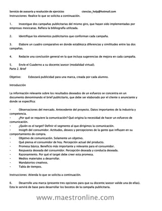 Servicio de asesoría y resolución de ejercicios ciencias_help@hotmail.com
www.maestronline.com
Instrucciones: Realice lo que se solicita a continuación.
1. Investigue dos campañas publicitarias del mismo giro, que hayan sido implementadas por
empresas mexicanas. Refiera la bibliografía utilizada.
2. Identifique los elementos publicitarios que conforman cada campaña.
3. Elabore un cuadro comparativo en donde establezca diferencias y similitudes entre las dos
campañas.
4. Redacte una conclusión general en la que incluya sugerencias de mejora en cada campaña.
5. Envíe el Cuaderno a su docente/asesor (modalidad virtual).
Parte 2. Brief
Objetivo: Esbozará publicidad para una marca, creada por cada alumno.
Introducción
La información relevante sobre los resultados deseados de un esfuerzo se concentra en un
documento denominando el brief publicitario, que debe ser elaborado por el cliente o anunciante y
donde se especifica:
Observaciones del mercado. Antecedente del proyecto. Datos importantes de la industria y
competencia.
¿Por qué se requiere la comunicación? Qué origina la necesidad de hacer un esfuerzo de
comunicación.
¿Quién es el target? Definir el segmento al que dirigimos la comunicación.
Insigth del consumidor. Actitudes, deseos y percepciones de la gente que influyen en su
comportamiento de compra.
Objetivo de comunicación. Solamente un objetivo.
Qué piensa el consumidor de hoy. Percepción actual del producto.
Promesa básica. Beneficio más importante y relevante para el consumidor.
Respuesta deseada del consumidor. Percepción deseada y conducta deseada.
Razonamiento. Por qué el target debe creer esta promesa.
Medios materiales a desarrollar.
Mandatorios creativos.
Tabla de tiempos.
Instrucciones: Atienda lo que se solicita a continuación.
6. Desarrolle una marca (presente tres opciones para que su docente/asesor valide una de ellas).
Esta le servirá de base para desarrollar los bocetos de la campaña publicitaria.
 