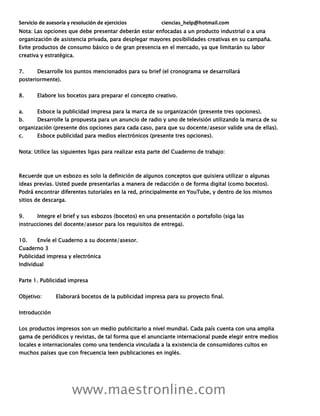 Servicio de asesoría y resolución de ejercicios ciencias_help@hotmail.com
www.maestronline.com
Nota: Las opciones que debe presentar deberán estar enfocadas a un producto industrial o a una
organización de asistencia privada, para desplegar mayores posibilidades creativas en su campaña.
Evite productos de consumo básico o de gran presencia en el mercado, ya que limitarán su labor
creativa y estratégica.
7. Desarrolle los puntos mencionados para su brief (el cronograma se desarrollará
posteriormente).
8. Elabore los bocetos para preparar el concepto creativo.
a. Esboce la publicidad impresa para la marca de su organización (presente tres opciones).
b. Desarrolle la propuesta para un anuncio de radio y uno de televisión utilizando la marca de su
organización (presente dos opciones para cada caso, para que su docente/asesor valide una de ellas).
c. Esboce publicidad para medios electrónicos (presente tres opciones).
Nota: Utilice las siguientes ligas para realizar esta parte del Cuaderno de trabajo:
Recuerde que un esbozo es solo la definición de algunos conceptos que quisiera utilizar o algunas
ideas previas. Usted puede presentarlas a manera de redacción o de forma digital (como bocetos).
Podrá encontrar diferentes tutoriales en la red, principalmente en YouTube, y dentro de los mismos
sitios de descarga.
9. Integre el brief y sus esbozos (bocetos) en una presentación o portafolio (siga las
instrucciones del docente/asesor para los requisitos de entrega).
10. Envíe el Cuaderno a su docente/asesor.
Cuaderno 3
Publicidad impresa y electrónica
Individual
Parte 1. Publicidad impresa
Objetivo: Elaborará bocetos de la publicidad impresa para su proyecto final.
Introducción
Los productos impresos son un medio publicitario a nivel mundial. Cada país cuenta con una amplia
gama de periódicos y revistas, de tal forma que el anunciante internacional puede elegir entre medios
locales e internacionales como una tendencia vinculada a la existencia de consumidores cultos en
muchos países que con frecuencia leen publicaciones en inglés.
 