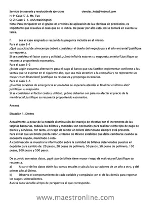 Servicio de asesoría y resolución de ejercicios ciencias_help@hotmail.com
www.maestronline.com
H-P: Caso 5-2. Mr. Tux
Q-Z: Caso 5-5. AAA Washington
Nota: Para enriquecer en el grupo los criterios de aplicación de las técnicas de pronóstico, es
importante que resuelva el caso que se le indica. De pasar por alto esto, no se tomará en cuenta su
tarea.
f. Lea el caso asignado y responda la pregunta incluida en el mismo.
Para el caso 5-1
¿Qué capacidad de almacenaje deberá considerar el dueño del negocio para el año entrante? Justifique
su respuesta.
Si se considera el factor costo y utilidad, ¿cómo influiría esto en su respuesta anterior? Justifique su
respuesta proponiendo escenarios.
Para el caso 5-2
¿Existe algún esquema alternativo para el pago al banco que sea factible implementar conforme a las
ventas que se esperan en el siguiente año, que sea más atractivo a la compañía y no represente un
mayor costo financiero? Justifique su respuesta y proponga escenarios.
Para el caso 5-5
¿Cuántos servicios de emergencia acumulados se esperaría atender al finalizar el último año?
Justifique su respuesta.
Si se consideran el factor costo y utilidad, ¿cómo deberían ser para no afectar el precio de la
membrecía? Justifique su respuesta proponiendo escenarios.
Anexos
Situación 1. Dinero
Actualmente, a pesar de la notable disminución del manejo de efectivo por el incremento de las
tarjetas bancarias, todavía los billetes y monedas son necesarios para realizar cierto tipo de pago de
bienes y servicios. Por tanto, el riesgo de recibir un billete deteriorado siempre está presente.
Para evitar que un billete pierda valor, el Banco de México establece que debe cambiarse cuando se
encuentre rayado, manchado o roto.
A continuación se muestra la información sobre la cantidad de billetes deteriorados puestos en
depósito para cambio de: 20 pesos, 20 pesos de polímero, 50 pesos, 50 pesos de polímero, 100
pesos, 200 pesos y 500 pesos.
De acuerdo con estos datos, ¿qué tipo de billete tiene mayor riesgo de maltratarse? Justifique su
respuesta.
a) A partir de los datos obtén las sumas anuales y calcula las variaciones de un año a otro, y del
primer año al último.
b) Observa el comportamiento de cada variable y compáralo con el de las demás para reportar
los rasgos sobresalientes.
Asocia cada variable al tipo de perspectiva al que corresponde.
 