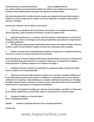 Servicio de asesoría y resolución de ejercicios ciencias_help@hotmail.com
www.maestronline.com
Los cambios políticos en Europa Oriental también han influido en las tendencias de consumo al
introducir muchas publicaciones comerciales y de negocios en idiomas locales.
Este panorama general de los medios impresos muestra que cualquier anunciante debe estudiar la
audiencia a la que se dirige antes de comprar un servicio publicitario en cualquier medio impreso
nacional o extranjero .
Instrucciones: Atienda lo que se solicita a continuación.
1. Consulte a los ganadores de los Clio Awards más recientes, en la categoría de impresos.
Utilice la liga http://www.clioawards.com/winners/ y busque la categoría Print.
2. Seleccione aquellos que, en su opinión, sean más atractivos visualmente (por lo menos tres) y
distinga las ideas creativas y estrategias que le parezcan pertinentes para utilizar en el desarrollo de
su campaña publicitaria.
3. Identifique para cada propuesta seleccionada anteriormente la estrategia utilizada, el discurso
creativo y a partir de qué elementos visuales y de texto son comunicados estos conceptos.
4. Elabore los bocetos de su publicidad impresa (diarios y revistas) para su campaña publicitaria,
con base en su brief y sus esbozos (presente tres propuestas).
Nota: Recuerde que los bocetos deberán perfeccionarse posteriormente, por lo que es importante que
en esta actividad ponga más atención a los conceptos creativos que a la calidad de las imágenes.
Puede apoyarse en el software propuesto en el Cuaderno de trabajo 2.
5. Justifique el mensaje creativo de su publicidad. Sus argumentos deben mantener los límites
críticos y objetivos de la propia publicidad.
6. Seleccione una lista de medios impresos, acordes con su mercado y estrategia (definida en el
brief), donde pueda presentar estos anuncios, y establezca un comparativo de los costos reales de
publicación. En la liga http://www.mediavyasa.mx, busque la publicación electrónica con el catálogo
de medios impresos (diarios o revistas), así como las tarifas. (esta información le servirá para definir,
posteriormente, su presupuesto y cronograma de actividades).
7. Integre en el Cuaderno de trabajo, por medio de una presentación o portafolio, la información
de los bocetos, publicaciones y costos reales, según las instrucciones de su docente/asesor.
8. Entregue el Cuaderno a su docente/asesor.
Parte 2. Publicidad electrónica
Objetivo: Propone la publicidad electrónica de su campaña publicitaria.
Introducción
 