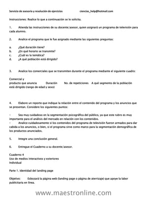 Servicio de asesoría y resolución de ejercicios ciencias_help@hotmail.com
www.maestronline.com
Instrucciones: Realice lo que a continuación se le solicita.
1. Atienda las instrucciones de su docente/asesor, quien asignará un programa de televisión para
cada alumno.
2. Analice el programa que le fue asignado mediante las siguientes preguntas:
a. ¿Qué duración tiene?
b. ¿En qué horario se transmite?
c. ¿Cuál es la temática?
d. ¿A qué población está dirigido?
3. Analice los comerciales que se transmiten durante el programa mediante el siguiente cuadro:
Comercial y
producto que anuncia Duración No. de repeticiones A qué segmento de la población
está dirigido (rango de edad y sexo)
4. Elabore un reporte que indique la relación entre el contenido del programa y los anuncios que
se presentan. Considere los siguientes puntos:
Sea muy cuidadoso en la segmentación psicográfica del público, ya que este rubro es muy
importante para el análisis del mercado en relación con los contenidos.
Analice cuidadosamente si los contenidos del programa de televisión fueron armados para dar
cabida a los anuncios, o bien, si el programa sirve como marco para la segmentación demográfica de
los productos anunciados.
5. Integre una conclusión general.
6. Entregue el Cuaderno a su docente/asesor.
Cuaderno 4
Uso de medios interactivos y exteriores
Individual
Parte 1. Identidad del landing page
Objetivo: Esbozará la página web (landing page o página de aterrizaje) que apoye la labor
publicitaria en línea.
 