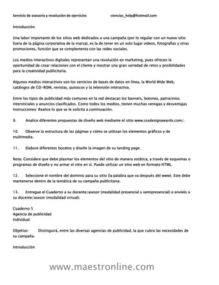 Servicio de asesoría y resolución de ejercicios ciencias_help@hotmail.com
www.maestronline.com
Introducción
Una labor importante de los sitios web dedicados a una campaña (por lo regular con un nuevo sitio
fuera de la página corporativa de la marca), es la de tener en un solo lugar videos, fotografías y otras
promociones, función que se complementa con las redes sociales.
Los medios interactivos digitales representan una revolución en marketing, pues ofrecen la
oportunidad de crear relaciones con el cliente y mostrar una gran variedad de retos y posibilidades
para la creatividad publicitaria.
Algunos medios interactivos son los servicios de bases de datos en línea, la World Wide Web,
catálogos de CD-ROM, revistas, quioscos y la televisión interactiva.
Entre los tipos de publicidad más comunes en la red destacan los banners, botones, patrocinios
intersticiales y anuncios clasificados. Como todos los medios, tienen muchas ventajas y desventajas
Instrucciones: Realice lo que se le solicita a continuación.
9. Analice diferentes propuestas de diseño web mediante el sitio www.cssdesignawards.com/.
10. Observe la estructura de las páginas y cómo se utilizan los elementos gráficos y de
multimedia.
11. Elabore diferentes bocetos y diseñe la imagen de su landing page.
Nota: Considere que debe plasmar los elementos del sitio de manera estática, a través de esquemas o
programas de diseño y no armar el sitio en sí. Puede utilizar un sitio web en formato HTML.
12. Seleccione el nombre del dominio para su sitio (la palabra que va después del www). Este debe
mantenerse dentro de la temática de su campaña publicitaria.
13. Entregue el Cuaderno a su docente/asesor (modalidad presencial y semipresencial) o envíelo a
su docente/asesor (modalidad virtual).
Cuaderno 5
Agencia de publicidad
Individual
Objetivo: Distinguirá, entre las diversas agencias de publicidad, la que cubra las necesidades de
su campaña.
Introducción
 