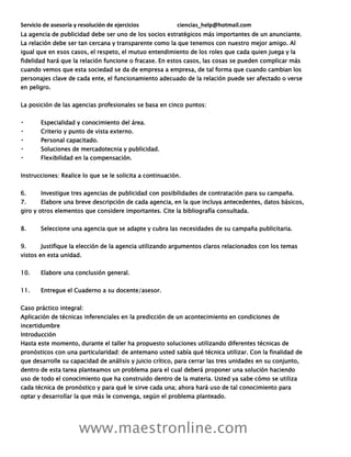 Servicio de asesoría y resolución de ejercicios ciencias_help@hotmail.com
www.maestronline.com
La agencia de publicidad debe ser uno de los socios estratégicos más importantes de un anunciante.
La relación debe ser tan cercana y transparente como la que tenemos con nuestro mejor amigo. Al
igual que en esos casos, el respeto, el mutuo entendimiento de los roles que cada quien juega y la
fidelidad hará que la relación funcione o fracase. En estos casos, las cosas se pueden complicar más
cuando vemos que esta sociedad se da de empresa a empresa, de tal forma que cuando cambian los
personajes clave de cada ente, el funcionamiento adecuado de la relación puede ser afectado o verse
en peligro.
La posición de las agencias profesionales se basa en cinco puntos:
Especialidad y conocimiento del área.
Criterio y punto de vista externo.
Personal capacitado.
Soluciones de mercadotecnia y publicidad.
Flexibilidad en la compensación.
Instrucciones: Realice lo que se le solicita a continuación.
6. Investigue tres agencias de publicidad con posibilidades de contratación para su campaña.
7. Elabore una breve descripción de cada agencia, en la que incluya antecedentes, datos básicos,
giro y otros elementos que considere importantes. Cite la bibliografía consultada.
8. Seleccione una agencia que se adapte y cubra las necesidades de su campaña publicitaria.
9. Justifique la elección de la agencia utilizando argumentos claros relacionados con los temas
vistos en esta unidad.
10. Elabore una conclusión general.
11. Entregue el Cuaderno a su docente/asesor.
Caso práctico integral:
Aplicación de técnicas inferenciales en la predicción de un acontecimiento en condiciones de
incertidumbre
Introducción
Hasta este momento, durante el taller ha propuesto soluciones utilizando diferentes técnicas de
pronósticos con una particularidad: de antemano usted sabía qué técnica utilizar. Con la finalidad de
que desarrolle su capacidad de análisis y juicio crítico, para cerrar las tres unidades en su conjunto,
dentro de esta tarea planteamos un problema para el cual deberá proponer una solución haciendo
uso de todo el conocimiento que ha construido dentro de la materia. Usted ya sabe cómo se utiliza
cada técnica de pronóstico y para qué le sirve cada una; ahora hará uso de tal conocimiento para
optar y desarrollar la que más le convenga, según el problema planteado.
 