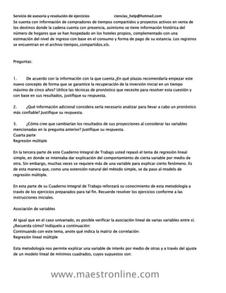 Servicio de asesoría y resolución de ejercicios ciencias_help@hotmail.com
www.maestronline.com
Se cuenta con información de compradores de tiempos compartidos y proyectos activos en venta de
los destinos donde la cadena cuenta con presencia, asimismo se tiene información histórica del
número de hogares que se han hospedado en los hoteles propios, complementado con una
estimación del nivel de ingreso con base en el consumo y forma de pago de su estancia. Los registros
se encuentran en el archivo tiempos_compartidos.xls.
Preguntas:
1. De acuerdo con la información con la que cuenta ¿En qué plazas recomendaría empezar este
nuevo concepto de forma que se garantice la recuperación de la inversión inicial en un tiempo
máximo de cinco años? Utilice las técnicas de pronóstico que necesite para resolver esta cuestión y
con base en sus resultados, justifique su respuesta.
2. ¿Qué información adicional considera sería necesario analizar para llevar a cabo un pronóstico
más confiable? Justifique su respuesta.
3. ¿Cómo cree que cambiarían los resultados de sus proyecciones al considerar las variables
mencionadas en la pregunta anterior? Justifique su respuesta.
Cuarta parte
Regresión múltiple
En la tercera parte de este Cuaderno Integral de Trabajo usted repasó el tema de regresión lineal
simple, en donde se intentaba dar explicación del comportamiento de cierta variable por medio de
otra. Sin embargo, muchas veces se requiere más de una variable para explicar cierto fenómeno. Es
de esta manera que, como una extensión natural del método simple, se da paso al modelo de
regresión múltiple.
En esta parte de su Cuaderno Integral de Trabajo reforzará su conocimiento de esta metodología a
través de los ejercicios preparados para tal fin. Recuerde resolver los ejercicios conforme a las
instrucciones iniciales.
Asociación de variables
Al igual que en el caso univariado, es posible verificar la asociación lineal de varias variables entre sí.
¿Recuerda cómo? Indíquelo a continuación:
Continuando con este tema, anote qué indica la matriz de correlación:
Regresión lineal múltiple
Esta metodología nos permite explicar una variable de interés por medio de otras y a través del ajuste
de un modelo lineal de mínimos cuadrados, cuyos supuestos son:
 
