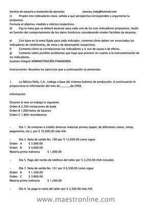 Servicio de asesoría y resolución de ejercicios ciencias_help@hotmail.com
www.maestronline.com
c) Propón tres indicadores clave, señala a qué perspectiva corresponden y argumenta tu
propuesta.
Formula el objetivo, medida y métrica respectivos.
d) Fija la meta que se deberá alcanzar para cada uno de los tres indicadores propuestos. Hazlo
en función del comportamiento de los datos históricos considerando niveles factibles de alcanzar.
e) Con base en la meta fijada para cada indicador, comenta cómo deben ser enunciados los
indicadores de rendimiento, de meta y de desempeño respectivos.
f) Comenta cómo se correlacionan los indicadores y si son de causa o de efecto.
g) Comenta sobre posibles problemas que haya que prevenir en cuanto a la instrumentación de
los indicadores.
Examen integral ADMINISTRACIÓN FINANDIERA
Instrucciones: Resuelva los ejercicios que a continuación se presentan.
1. La fábrica Delly, S.A., trabaja a base del sistema órdenes de producción. A continuación le
proporciona la información del mes de________de 20XX.
Información:
Durante el mes se trabaja lo siguiente:
Orden A 2,500 invitaciones de boda
Orden B 1,000 bolos de bautizo
Orden C 1,800 recordatorios
• Día 1. Se compran a crédito diversas materias primas (papel, de diferentes clases, tintas,
pegamento, etc.), por $ 35,000.00 más IVA.
• Día 3. Nota de salida No. 100 por $ 12,000.00 como sigue:
Orden A $ 7,000.00
Orden B $ 4,000.00
Materia prima indirecta $ 1,000.00
• Día 5. Pago del recibo de teléfono del taller por $ 2,250.00 (IVA incluido).
• Día 7. Nota de salida No. 101 por $ 6,500.00 como sigue:
Orden B $ 1,500.00
Orden C $ 3,800.00
Materia prima indirecta $ 1,200.00
• Día 9. Se paga la renta del taller por $ 5,500.00 más IVA.
 