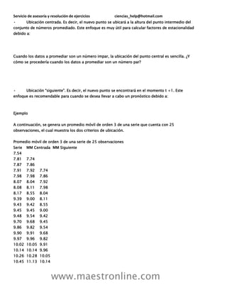 Servicio de asesoría y resolución de ejercicios ciencias_help@hotmail.com
www.maestronline.com
• Ubicación centrada. Es decir, el nuevo punto se ubicará a la altura del punto intermedio del
conjunto de números promediado. Este enfoque es muy útil para calcular factores de estacionalidad
debido a:
Cuando los datos a promediar son un número impar, la ubicación del punto central es sencilla. ¿Y
cómo se procedería cuando los datos a promediar son un número par?
• Ubicación “siguiente”. Es decir, el nuevo punto se encontrará en el momento t +1. Este
enfoque es recomendable para cuando se desea llevar a cabo un pronóstico debido a:
Ejemplo
A continuación, se genera un promedio móvil de orden 3 de una serie que cuenta con 25
observaciones, el cual muestra los dos criterios de ubicación.
Promedio móvil de orden 3 de una serie de 25 observaciones
Serie MM Centrada MM Siguiente
7.54
7.81 7.74
7.87 7.86
7.91 7.92 7.74
7.98 7.98 7.86
8.07 8.04 7.92
8.08 8.11 7.98
8.17 8.55 8.04
9.39 9.00 8.11
9.43 9.42 8.55
9.45 9.45 9.00
9.48 9.54 9.42
9.70 9.68 9.45
9.86 9.82 9.54
9.90 9.91 9.68
9.97 9.96 9.82
10.02 10.05 9.91
10.14 10.14 9.96
10.26 10.28 10.05
10.45 11.13 10.14
 