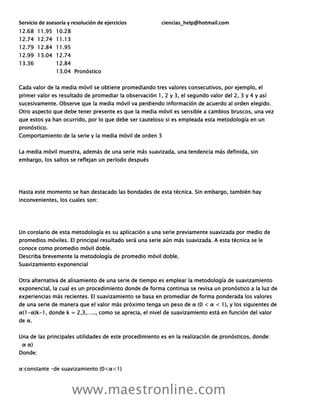 Servicio de asesoría y resolución de ejercicios ciencias_help@hotmail.com
www.maestronline.com
12.68 11.95 10.28
12.74 12.74 11.13
12.79 12.84 11.95
12.99 13.04 12.74
13.36 12.84
13.04 Pronóstico
Cada valor de la media móvil se obtiene promediando tres valores consecutivos, por ejemplo, el
primer valor es resultado de promediar la observación 1, 2 y 3, el segundo valor del 2, 3 y 4 y así
sucesivamente. Observe que la media móvil va perdiendo información de acuerdo al orden elegido.
Otro aspecto que debe tener presente es que la media móvil es sensible a cambios bruscos, una vez
que estos ya han ocurrido, por lo que debe ser cauteloso si es empleada esta metodología en un
pronóstico.
Comportamiento de la serie y la media móvil de orden 3
La media móvil muestra, además de una serie más suavizada, una tendencia más definida, sin
embargo, los saltos se reflejan un período después
Hasta este momento se han destacado las bondades de esta técnica. Sin embargo, también hay
inconvenientes, los cuales son:
Un corolario de esta metodología es su aplicación a una serie previamente suavizada por medio de
promedios móviles. El principal resultado será una serie aún más suavizada. A esta técnica se le
conoce como promedio móvil doble.
Describa brevemente la metodología de promedio móvil doble.
Suavizamiento exponencial
Otra alternativa de alisamiento de una serie de tiempo es emplear la metodología de suavizamiento
exponencial, la cual es un procedimiento donde de forma continua se revisa un pronóstico a la luz de
experiencias más recientes. El suavizamiento se basa en promediar de forma ponderada los valores
de una serie de manera que el valor más próximo tenga un peso de α (0 < α < 1), y los siguientes de
α(1-α)k-1, donde k = 2,3,….., como se aprecia, el nivel de suavizamiento está en función del valor
de α.
Una de las principales utilidades de este procedimiento es en la realización de pronósticos, donde:
α α)
Donde:
 