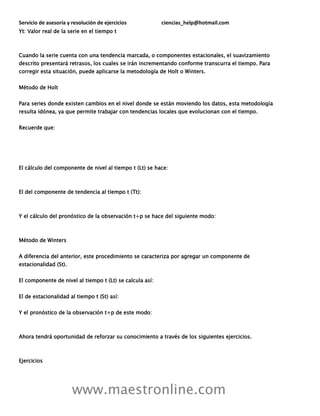 Servicio de asesoría y resolución de ejercicios ciencias_help@hotmail.com
www.maestronline.com
Yt: Valor real de la serie en el tiempo t
Cuando la serie cuenta con una tendencia marcada, o componentes estacionales, el suavizamiento
descrito presentará retrasos, los cuales se irán incrementando conforme transcurra el tiempo. Para
corregir esta situación, puede aplicarse la metodología de Holt o Winters.
Método de Holt
Para series donde existen cambios en el nivel donde se están moviendo los datos, esta metodología
resulta idónea, ya que permite trabajar con tendencias locales que evolucionan con el tiempo.
Recuerde que:
El cálculo del componente de nivel al tiempo t (Lt) se hace:
El del componente de tendencia al tiempo t (Tt):
Y el cálculo del pronóstico de la observación t+p se hace del siguiente modo:
Método de Winters
A diferencia del anterior, este procedimiento se caracteriza por agregar un componente de
estacionalidad (St).
El componente de nivel al tiempo t (Lt) se calcula así:
El de estacionalidad al tiempo t (St) así:
Y el pronóstico de la observación t+p de este modo:
Ahora tendrá oportunidad de reforzar su conocimiento a través de los siguientes ejercicios.
Ejercicios
 