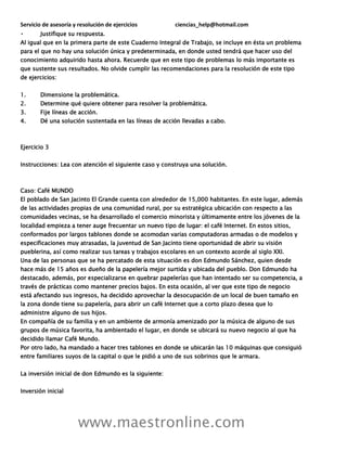 Servicio de asesoría y resolución de ejercicios ciencias_help@hotmail.com
www.maestronline.com
Justifique su respuesta.
Al igual que en la primera parte de este Cuaderno Integral de Trabajo, se incluye en ésta un problema
para el que no hay una solución única y predeterminada, en donde usted tendrá que hacer uso del
conocimiento adquirido hasta ahora. Recuerde que en este tipo de problemas lo más importante es
que sustente sus resultados. No olvide cumplir las recomendaciones para la resolución de este tipo
de ejercicios:
1. Dimensione la problemática.
2. Determine qué quiere obtener para resolver la problemática.
3. Fije líneas de acción.
4. Dé una solución sustentada en las líneas de acción llevadas a cabo.
Ejercicio 3
Instrucciones: Lea con atención el siguiente caso y construya una solución.
Caso: Café MUNDO
El poblado de San Jacinto El Grande cuenta con alrededor de 15,000 habitantes. En este lugar, además
de las actividades propias de una comunidad rural, por su estratégica ubicación con respecto a las
comunidades vecinas, se ha desarrollado el comercio minorista y últimamente entre los jóvenes de la
localidad empieza a tener auge frecuentar un nuevo tipo de lugar: el café Internet. En estos sitios,
conformados por largos tablones donde se acomodan varias computadoras armadas o de modelos y
especificaciones muy atrasadas, la juventud de San Jacinto tiene oportunidad de abrir su visión
pueblerina, así como realizar sus tareas y trabajos escolares en un contexto acorde al siglo XXI.
Una de las personas que se ha percatado de esta situación es don Edmundo Sánchez, quien desde
hace más de 15 años es dueño de la papelería mejor surtida y ubicada del pueblo. Don Edmundo ha
destacado, además, por especializarse en quebrar papelerías que han intentado ser su competencia, a
través de prácticas como mantener precios bajos. En esta ocasión, al ver que este tipo de negocio
está afectando sus ingresos, ha decidido aprovechar la desocupación de un local de buen tamaño en
la zona donde tiene su papelería, para abrir un café Internet que a corto plazo desea que lo
administre alguno de sus hijos.
En compañía de su familia y en un ambiente de armonía amenizado por la música de alguno de sus
grupos de música favorita, ha ambientado el lugar, en donde se ubicará su nuevo negocio al que ha
decidido llamar Café Mundo.
Por otro lado, ha mandado a hacer tres tablones en donde se ubicarán las 10 máquinas que consiguió
entre familiares suyos de la capital o que le pidió a uno de sus sobrinos que le armara.
La inversión inicial de don Edmundo es la siguiente:
Inversión inicial
 