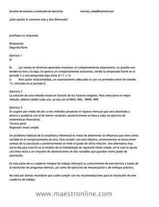 Servicio de asesoría y resolución de ejercicios ciencias_help@hotmail.com
www.maestronline.com
¿Qué opción le conviene más a don Edmundo?
Justifique su respuesta
Respuestas
Segunda Parte
Ejercicio 1
a)
b) Las ventas en términos generales muestran un comportamiento estacionario, es posible una
tendencia leve a la baja. Se aprecia un comportamiento estacional, siendo la temporada fuerte en el
periodo 5 y una temporada baja entre el 11 y 13.
c) Para quitar estacionalidad, un suavizamiento adecuado es con un promedio móvil de tamaño
13, centrado en el periodo 6:
Ejercicio 2
La solución de este método estará en función de los factores elegidos. Para seleccionar el mejor
método, deberá validar cada uno, ya sea con el MAD, MSE, MAPE, MPE
Ejercicio 3
Se sugiere por medio de dos o tres métodos proyectar el ingreso mensual que será destinado a
ahorro y quedarse con el de menor variación; posteriormente se lleva a cabo un ejercicio de
matemáticas financieras.
Tercera parte
Regresión lineal simple
Un problema habitual de la estadística inferencial es tratar de determinar la influencia que tiene cierta
variable en el comportamiento de otra. Para cumplir con este objetivo, primeramente se busca tener
certeza de la asociación y posteriormente se mide el grado de dicha relación. Una alternativa muy
socorrida para este fin es el empleo de la metodología de regresión lineal simple, en la cual se ajusta
una línea recta a un conjunto de observaciones de dos variables que guardan cierto grado de
asociación.
En esta parte de su cuaderno integral de trabajo reforzará su conocimiento de esta técnica a través de
la resolución de preguntas teóricas, así como de ejercicios de mecanización y de enfoque práctico.
No está por demás recordarle que cuide cumplir con las recomendaciones para la resolución de este
cuaderno de trabajo.
 