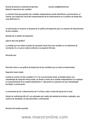 Servicio de asesoría y resolución de ejercicios ciencias_help@hotmail.com
www.maestronline.com
Relación lineal entre dos variables
La relación lineal que guardan dos variables independientes puede identificarse, primeramente, al
realizar una inspección visual del comportamiento de las observaciones en un gráfico de dispersión,
cuya definición es:
A continuación se muestra un ejemplo de un gráfico de dispersión para un conjunto de observaciones
de dos variables.
Ejemplo de un gráfico de dispersión
¿Qué le dice esta gráfica?
La medida que nos indica el grado de asociación lineal entre dos variables es el coeficiente de
correlación (r), el cual se calcula conforme a la siguiente fórmula:
Recuerde que:
Describa cómo es una gráfica de dispersión de dos variables que no están correlacionadas.
Regresión lineal simple
Cuando se cuenta con dos variables X e Y con una asociación lineal, es factible aplicar una
metodología de regresión lineal simple, en donde a través de la variable independiente X se explique
el comportamiento de la variable dependiente Y. ¿Recuerda los supuestos de esta metodología?
Escríbalos a continuación.
La estimación de las n observaciones de Y se lleva a cabo a través del ajuste de la recta:
Donde los coeficientes β0 y β1 son estimados por medio del método de mínimos cuadrados, que
usted ya ha estudiado, así que descríbalo a continuación:
Revisión del modelo ajustado
 