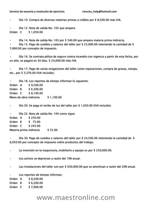 Servicio de asesoría y resolución de ejercicios ciencias_help@hotmail.com
www.maestronline.com
• Día 10. Compra de diversas materias primas a crédito por $ 8,500.00 más IVA.
• Día 12. Nota de salida No. 102 que ampara:
Orden C $ 1,050.00
• Día 14. Nota de salida No. 103 por $ 540.00 que ampara materia prima indirecta.
• Día 15. Pago de sueldos y salarios del taller por $ 25,000.00 reteniendo la cantidad de $
7,000.00 por concepto de impuesto.
• Día 16. Se contrata póliza de seguro contra incendio con vigencia a partir de esta fecha, por
un año, se pagará en 30 días. $ 24,000.00 más IVA.
• Día 17. Pago de varias erogaciones del taller como reparaciones, compra de grasas, estopa,
etc., por $ 3,376.00 (IVA incluido).
• Día 18. Los reportes de tiempo informan lo siguiente:
Orden A $ 9,500.00
Orden B $ 6,300.00
Orden C $ 8,100.00
Mano de obra indirecta $ 1,100.00
• Día 20. Se paga el recibo de luz del taller por $ 1,050.00 (IVA incluido).
• Día 22. Nota de salida No. 104 como sigue:
Orden A $ 250.00
Orden B $ 75.00
Orden C $ 245.00
Materia prima indirecta $ 55.00
• Día 30. Pago de sueldos y salarios del taller por $ 24,500.00 reteniendo la cantidad de $
6,050.00 por concepto de impuesto sobre productos del trabajo.
• La inversión en la maquinaria, mobiliario y equipo es por $ 250,000.00.
• Los activos se deprecian a razón del 10% anual.
• Las instalaciones del taller son por $ $50,000.00 que se amortizan a razón del 20% anual.
• Los reportes de tiempo informan:
Orden A $ 8,500.00
Orden B $ 6,200.00
Orden C $ 7,900.00
 