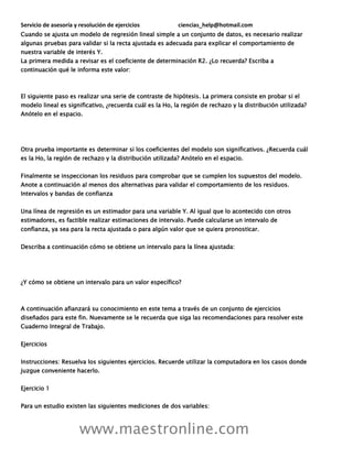 Servicio de asesoría y resolución de ejercicios ciencias_help@hotmail.com
www.maestronline.com
Cuando se ajusta un modelo de regresión lineal simple a un conjunto de datos, es necesario realizar
algunas pruebas para validar si la recta ajustada es adecuada para explicar el comportamiento de
nuestra variable de interés Y.
La primera medida a revisar es el coeficiente de determinación R2. ¿Lo recuerda? Escriba a
continuación qué le informa este valor:
El siguiente paso es realizar una serie de contraste de hipótesis. La primera consiste en probar si el
modelo lineal es significativo, ¿recuerda cuál es la Ho, la región de rechazo y la distribución utilizada?
Anótelo en el espacio.
Otra prueba importante es determinar si los coeficientes del modelo son significativos. ¿Recuerda cuál
es la Ho, la región de rechazo y la distribución utilizada? Anótelo en el espacio.
Finalmente se inspeccionan los residuos para comprobar que se cumplen los supuestos del modelo.
Anote a continuación al menos dos alternativas para validar el comportamiento de los residuos.
Intervalos y bandas de confianza
Una línea de regresión es un estimador para una variable Y. Al igual que lo acontecido con otros
estimadores, es factible realizar estimaciones de intervalo. Puede calcularse un intervalo de
confianza, ya sea para la recta ajustada o para algún valor que se quiera pronosticar.
Describa a continuación cómo se obtiene un intervalo para la línea ajustada:
¿Y cómo se obtiene un intervalo para un valor específico?
A continuación afianzará su conocimiento en este tema a través de un conjunto de ejercicios
diseñados para este fin. Nuevamente se le recuerda que siga las recomendaciones para resolver este
Cuaderno Integral de Trabajo.
Ejercicios
Instrucciones: Resuelva los siguientes ejercicios. Recuerde utilizar la computadora en los casos donde
juzgue conveniente hacerlo.
Ejercicio 1
Para un estudio existen las siguientes mediciones de dos variables:
 