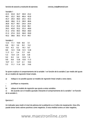 Servicio de asesoría y resolución de ejercicios ciencias_help@hotmail.com
www.maestronline.com
Variable 1
22.5 43.9 34.7 39.9 23.2
49.1 32.2 38.3 46.4 43.9
45.7 29.4 48.4 24.5 43.5
46.0 28.6 31.3 28.9 46.6
36.9 43.7 49.1 24.4 24.4
24.6 31.2 35.4 25.8 46.1
26.5 43.0 33.2 23.3 49.0
31.2 37.6 40.5 49.8 38.0
21.3 27.4 33.5 36.0 20.0
43.2 38.6 30.3 41.4 49.1
Variable 2
12.3 11.1 10.0 8.6 3.1
6.6 10.1 3.4 9.2 14.1
10.1 4.3 6.2 14.1 9.7
8.6 12.5 14.8 12.5 12.8
11.7 5.1 5.4 7.7 8.5
5.3 13.4 2.4 3.8 6.8
9.2 9.3 3.4 12.9 1.6
9.9 0.8 12.6 13.0 11.3
10.7 3.1 12.7 2.1 10.4
5.2 11.1 11.4 3.6 14.6
Se quiere explicar el comportamiento de la variable 1 en función de la variable 2 por medio del ajuste
de un modelo de regresión lineal simple.
a) Indique si es posible ajustar un modelo de regresión lineal simple a estos datos.
- Justifique su respuesta.
I
b) ndique el modelo de regresión que ajusta a estas variables.
c) De acuerdo con el modelo ajustado interprete el comportamiento de la variable 1 en función
de la variable 2.
Ejercicio 2
Un indicador para medir el nivel de pobreza de la población es el índice de marginación. Esta cifra
puede tomar tanto valores positivos como negativos. Si esta medida tuviera un valor negativo,
 