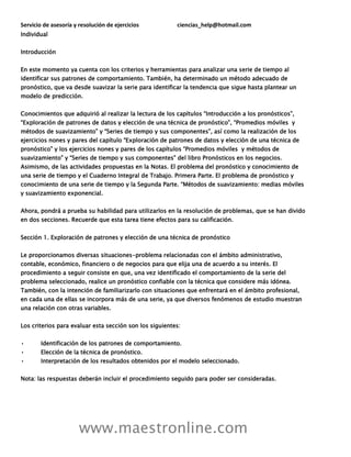 Servicio de asesoría y resolución de ejercicios ciencias_help@hotmail.com
www.maestronline.com
Individual
Introducción
En este momento ya cuenta con los criterios y herramientas para analizar una serie de tiempo al
identificar sus patrones de comportamiento. También, ha determinado un método adecuado de
pronóstico, que va desde suavizar la serie para identificar la tendencia que sigue hasta plantear un
modelo de predicción.
Conocimientos que adquirió al realizar la lectura de los capítulos “Introducción a los pronósticos”,
“Exploración de patrones de datos y elección de una técnica de pronóstico”, “Promedios móviles y
métodos de suavizamiento” y “Series de tiempo y sus componentes”, así como la realización de los
ejercicios nones y pares del capítulo “Exploración de patrones de datos y elección de una técnica de
pronóstico” y los ejercicios nones y pares de los capítulos “Promedios móviles y métodos de
suavizamiento” y “Series de tiempo y sus componentes” del libro Pronósticos en los negocios.
Asimismo, de las actividades propuestas en la Notas. El problema del pronóstico y conocimiento de
una serie de tiempo y el Cuaderno Integral de Trabajo. Primera Parte. El problema de pronóstico y
conocimiento de una serie de tiempo y la Segunda Parte. “Métodos de suavizamiento: medias móviles
y suavizamiento exponencial.
Ahora, pondrá a prueba su habilidad para utilizarlos en la resolución de problemas, que se han divido
en dos secciones. Recuerde que esta tarea tiene efectos para su calificación.
Sección 1. Exploración de patrones y elección de una técnica de pronóstico
Le proporcionamos diversas situaciones-problema relacionadas con el ámbito administrativo,
contable, económico, financiero o de negocios para que elija una de acuerdo a su interés. El
procedimiento a seguir consiste en que, una vez identificado el comportamiento de la serie del
problema seleccionado, realice un pronóstico confiable con la técnica que considere más idónea.
También, con la intención de familiarizarlo con situaciones que enfrentará en el ámbito profesional,
en cada una de ellas se incorpora más de una serie, ya que diversos fenómenos de estudio muestran
una relación con otras variables.
Los criterios para evaluar esta sección son los siguientes:
• Identificación de los patrones de comportamiento.
• Elección de la técnica de pronóstico.
• Interpretación de los resultados obtenidos por el modelo seleccionado.
Nota: las respuestas deberán incluir el procedimiento seguido para poder ser consideradas.
 