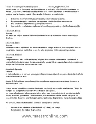 Servicio de asesoría y resolución de ejercicios ciencias_help@hotmail.com
www.maestronline.com
Instrucciones: Lea la sinopsis de las situaciones que se enlistan y seleccione UNA que sea de su
interés. Luego revise, al final de este documento, en la sección de anexos, la información que se
presenta para la situación elegida y lleve a cabo el siguiente procedimiento.
a. Determine si existen similitudes en los comportamientos de las series.
b. En caso conveniente, especifique los grupos de estudio. Justifique su respuesta.
c. Elija una técnica de pronóstico. Justifique su elección.
d. Interprete los resultados arrojados por el modelo seleccionado en relación al caso elegido.
Situación 1. Dinero
Sinopsis:
Por medio del empleo de series de tiempo desea estimarse el número de billetes maltratados a
devolver.
Situación 2. Costos
Sinopsis:
Un despacho desea determinar por medio de series de tiempo la utilidad para el siguiente año, de
operar como ha venido haciéndolo en los dos años anteriores, sin inversiones importantes.
Situación 3. Despidos
Sinopsis:
Esta problemática trata sobre renuncias y despidos realizados en un call center. La intención es
emplear la técnica de series de tiempo para calcular una partida presupuestal para indemnizaciones y
la capacitación inicial de nuevas contrataciones.
Situación 4. Campaña
Sinopsis:
Se ha introducido en el mercado un nuevo medicamento que reduce la sensación de estrés sin afectar
el rendimiento del paciente.
Sección 2. Aplicación de promedios móviles, métodos de suavizamiento y series de tiempo en la
resolución de un caso.
En esta sección tendrá la oportunidad de resolver UN caso de los incluidos en el capítulo “Series de
tiempo y sus componentes” del libro Pronósticos en los negocios.
Los casos seleccionados reúnen características afines para el cumplimiento de los objetivos de la
unidad; asimismo, plantean un cuestionamiento, con la intención de que además de aplicar sus
conocimientos, desarrolle un criterio para aplicar las técnicas de pronóstico hasta ahora aprendidas.
Por tal razón, el caso tratado deberá satisfacer los siguientes criterios:
• Análisis de los elementos que componen la(s) serie(s) de tiempo
• Construcción del modelo de pronóstico
 