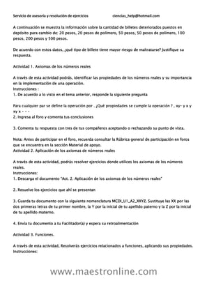 Servicio de asesoría y resolución de ejercicios ciencias_help@hotmail.com
www.maestronline.com
A continuación se muestra la información sobre la cantidad de billetes deteriorados puestos en
depósito para cambio de: 20 pesos, 20 pesos de polímero, 50 pesos, 50 pesos de polímero, 100
pesos, 200 pesos y 500 pesos.
De acuerdo con estos datos, ¿qué tipo de billete tiene mayor riesgo de maltratarse? Justifique su
respuesta.
Actividad 1. Axiomas de los números reales
A través de esta actividad podrás, identificar las propiedades de los números reales y su importancia
en la implementación de una operación.
Instrucciones :
1. De acuerdo a lo visto en el tema anterior, responde la siguiente pregunta
2. Ingresa al foro y comenta tus conclusiones
3. Comenta tu respuesta con tres de tus compañeros aceptando o rechazando su punto de vista.
Nota: Antes de participar en el foro, recuerda consultar la Rúbrica general de participación en foros
que se encuentra en la sección Material de apoyo.
Actividad 2. Aplicación de los axiomas de números reales
A través de esta actividad, podrás resolver ejercicios donde utilices los axiomas de los números
reales.
Instrucciones:
1. Descarga el documento “Act. 2. Aplicación de los axiomas de los números reales”
2. Resuelve los ejercicios que ahí se presentan
3. Guarda tu documento con la siguiente nomenclatura MCDI_U1_A2_XXYZ. Sustituye las XX por las
dos primeras letras de tu primer nombre, la Y por la inicial de tu apellido paterno y la Z por la inicial
de tu apellido materno.
4. Envía tu documento a tu Facilitador(a) y espera su retroalimentación
Actividad 3. Funciones.
A través de esta actividad, Resolverás ejercicios relacionados a funciones, aplicando sus propiedades.
Instrucciones:
 