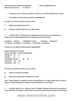 Servicio de asesoría y resolución de ejercicios ciencias_help@hotmail.com
www.maestronline.com
Mano de obra indirecta $ 1,900.00
• Se terminan las tres órdenes las cuales se venden con un 60% de utilidad sobre el costo.
• Se considera la materia prima el elemento preponderante.
Con base en lo anterior, efectúe lo que se solicita:
a) Registre las operaciones del mes
b) Calcule el costo de cada orden y de cada artículo
2. La fábrica BB, S.A., formada por tres departamentos de servicio y dos productivos le
proporciona los totales departamentales, resultado del prorrateo primario.
Intendencia Comedor Contabilidad y Costos Productivo I Productivo II
$ 75,850.00 $ 65,800.00 $ 36,400.00 $ 152,900.00 $ 179,600.00
Se cuenta con la siguiente información por departamento:
DepartamentoEspacio ocupado
(metros cuadrados) Número de empleados
Intendencia 40 8
Comedor 55 4
Contabilidad y Costos 60 20
Productivo I 210 105
Productivo II 260 95
Con base en lo anterior, efectúe lo que se solicita:
a) Elabore el prorrateo secundario
b) Registre las operaciones en esquemas de mayor
Nota: Deberá elaborar las cédulas de cálculo correspondientes, las cuales deben mostrar el total a
repartir, la base utilizada para el reparto, el factor de aplicación y el prorrateo.
3. La Fábrica Nacional, S.A., elabora el artículo “Plegable” mediante tres procesos consecutivos:
Corte, Ensamble y Terminado. A continuación le proporciona información del proceso de Terminado:
 