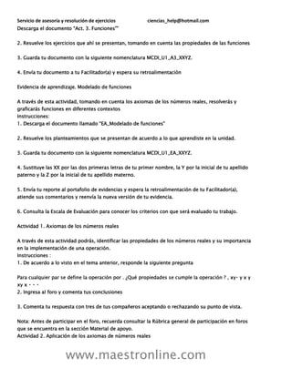 Servicio de asesoría y resolución de ejercicios ciencias_help@hotmail.com
www.maestronline.com
Descarga el documento “Act. 3. Funciones””
2. Resuelve los ejercicios que ahí se presentan, tomando en cuenta las propiedades de las funciones
3. Guarda tu documento con la siguiente nomenclatura MCDI_U1_A3_XXYZ.
4. Envía tu documento a tu Facilitador(a) y espera su retroalimentación
Evidencia de aprendizaje. Modelado de funciones
A través de esta actividad, tomando en cuenta los axiomas de los números reales, resolverás y
graficarás funciones en diferentes contextos
Instrucciones:
1. Descarga el documento llamado “EA_Modelado de funciones”
2. Resuelve los planteamientos que se presentan de acuerdo a lo que aprendiste en la unidad.
3. Guarda tu documento con la siguiente nomenclatura MCDI_U1_EA_XXYZ.
4. Sustituye las XX por las dos primeras letras de tu primer nombre, la Y por la inicial de tu apellido
paterno y la Z por la inicial de tu apellido materno.
5. Envía tu reporte al portafolio de evidencias y espera la retroalimentación de tu Facilitador(a),
atiende sus comentarios y reenvía la nueva versión de tu evidencia.
6. Consulta la Escala de Evaluación para conocer los criterios con que será evaluado tu trabajo.
Actividad 1. Axiomas de los números reales
A través de esta actividad podrás, identificar las propiedades de los números reales y su importancia
en la implementación de una operación.
Instrucciones :
1. De acuerdo a lo visto en el tema anterior, responde la siguiente pregunta
2. Ingresa al foro y comenta tus conclusiones
3. Comenta tu respuesta con tres de tus compañeros aceptando o rechazando su punto de vista.
Nota: Antes de participar en el foro, recuerda consultar la Rúbrica general de participación en foros
que se encuentra en la sección Material de apoyo.
Actividad 2. Aplicación de los axiomas de números reales
 