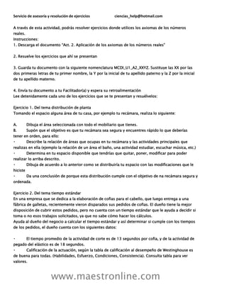 Servicio de asesoría y resolución de ejercicios ciencias_help@hotmail.com
www.maestronline.com
A través de esta actividad, podrás resolver ejercicios donde utilices los axiomas de los números
reales.
Instrucciones:
1. Descarga el documento “Act. 2. Aplicación de los axiomas de los números reales”
2. Resuelve los ejercicios que ahí se presentan
3. Guarda tu documento con la siguiente nomenclatura MCDI_U1_A2_XXYZ. Sustituye las XX por las
dos primeras letras de tu primer nombre, la Y por la inicial de tu apellido paterno y la Z por la inicial
de tu apellido materno.
4. Envía tu documento a tu Facilitador(a) y espera su retroalimentación
Lee detenidamente cada uno de los ejercicios que se te presentan y resuélvelos:
Ejercicio 1. Del tema distribución de planta
Tomando el espacio alguna área de tu casa, por ejemplo tu recámara, realiza lo siguiente:
A. Dibuja el área seleccionada con todo el mobiliario que tienes.
B. Supón que el objetivo es que tu recámara sea segura y encuentres rápido lo que deberías
tener en orden, para ello:
Describe la relación de áreas que ocupas en tu recámara y las actividades principales que
realizas en ella (ejemplo la relación de un área el baño, una actividad estudiar, escuchar música, etc.)
Determina en tu espacio disponible que tendrías que quitar, poner, modificar para poder
realizar lo arriba descrito.
Dibuja de acuerdo a lo anterior como se distribuiría tu espacio con las modificaciones que le
hiciste
Da una conclusión de porque esta distribución cumple con el objetivo de na recámara segura y
ordenada.
Ejercicio 2. Del tema tiempo estándar
En una empresa que se dedica a la elaboración de cofias para el cabello, que luego entrega a una
fábrica de galletas, recientemente vieron disparados sus pedidos de cofias. El dueño tiene la mejor
disposición de cubrir estos pedidos, pero no cuenta con un tiempo estándar que le ayuda a decidir si
toma o no esos trabajos solicitados, ya que no sabe cómo hacer los cálculos.
Ayuda al dueño del negocio a calcular el tiempo estándar y así determinar si cumple con los tiempos
de los pedidos, el dueño cuenta con los siguientes datos:
El tiempo promedio de la actividad de corte es de 13 segundos por cofia, y de la actividad de
pegado del elástico es de 18 segundos.
Calificación de la actuación, según la tabla de calificación al desempeño de Westinghouse es
de buena para todas. (Habilidades, Esfuerzo, Condiciones, Consistencia). Consulta tabla para ver
valores.
 