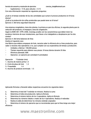 Servicio de asesoría y resolución de ejercicios ciencias_help@hotmail.com
www.maestronline.com
Suplementos= 15 %, para cálculos = 0.15
Con esta información responde las siguientes preguntas:
¿Cuál es el tiempo estándar de las dos actividades que suman el proceso productivo en 8 horas
diarias?
¿Cuál es la producción de cofias producidas que puede tener en 8 horas?
Ejercicio 3. Del tema seguridad industrial
Una empresa congeladora, tiene dos plantas, la primera es para las oficinas, la segunda planta para la
selección del producto, el empaque y área de congelación.
Según la NOM-001-STPS-2008, investiga ¿Cuáles son las características que deben tener las
escaleras interiores de esas instalaciones, que llevan a los trabajadores a desplazarse por los dos
niveles?
Ejercicio 4. Del tema balanceo de línea
Analiza el siguiente caso:
Una fábrica que elabora empaques de hule, necesita saber la eficiencia de su línea productiva, para
saber si necesita más operadores o no, que cumplan con sus expectativas de tiempo y producción.
Unidades a fabricar: 100,000 piezas
Tiempo requerido para obtener esas piezas: 8 horas/diarias durante 20 días
Eficiencia planeada: 80%
Operarios: un operario por actividad (4 actividades)
Operación T Estándar (min)
1.-Acarreo de materia prima 1.5
2.-Corte de placa de hule 1.3
3.-Troquelado 1.4
4.-Acarreo de producto terminado 1.5
Aplicando fórmulas y llenando tablas respectivas encuentra los siguientes datos:
a. Determina el total del T estándar en minutos. Realiza la suma
b. Determina el índice de producción. Aplica la fórmula
c. Determina el número teórico de los 4 operadores. Aplica la fórmula
d. Determina los números ideales o reales de los 4 operadores. Realiza el redondeo
e. Realiza la tabla de determinar los minutos estándar asignados
f. Determina el número de operarios que se recomiendan para que la línea tenga una mejor
eficiencia
 
