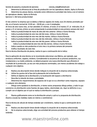 Servicio de asesoría y resolución de ejercicios ciencias_help@hotmail.com
www.maestronline.com
g. Determina la eficiencia de la línea de producción con los operadores ideales. Aplica la fórmula
h. Determina las piezas diarias, tomando como referencia la actividad más lenta y con el número
de operadores ideales. Aplica la fórmula
Ejercicio 5. Del tema productividad
El mes anterior la empresa que se dedica a fabricar zapatos de moda, tuvo 26 clientes promedio por
día, en el horario normal de 10:00 am - 08:00 pm, y con 4 empleadas.
Al inicio de este nuevo mes, se han atendido 25 clientes, el lunes 23 el martes 27, el miércoles 26, el
jueves y 25 el viernes ¿Cómo se está comportando la productividad en esta primera semana del mes?
a. Indica la productividad de mano de obra del mes anterior. Utiliza e ilustra fórmula.
b. Indica la productividad de este mes del día lunes. Utiliza e ilustra fórmula
c. Indica la productividad de este mes del día martes. Utiliza e ilustra fórmula
d. Indica la productividad de este mes del día miércoles. Utiliza e ilustra fórmula
e. Indica la productividad de este mes del día jueves. Utiliza e ilustra fórmula
f. Indica la productividad de este mes del día viernes. Utiliza e ilustra fórmula
g. Indica cuando es más productivo el otro mes o la primera semana del presente
h. Gráfica resultados de este mes
Para la técnica Distribución de planta, realiza lo que a continuación de te indica:
Para la aplicación de esta técnica se te recomienda seleccionar una fábrica, por ejemplo, que
produzca uniformes, zapatos, etcétera. Considerando la secuencia de su proceso productivo, sus
instalaciones y su medio ambiente, se deberá proponer una nueva distribución que eficiente el
resultado de la producción, ya sea con más productos terminados, con menos accidentes de trabajo o
cualquier otro objetivo.
a) Realiza una descripción breve donde indiques la situación de la empresa seleccionada.
b) Utiliza los puntos de la fase de la planeación de la distribución:
- Define el objetivo de la distribución y la localización del espacio a distribuirse
- Describe la relación de áreas y actividades
- Determina los requerimientos de espacios de lo que se va a distribuir como maquinas, equipos
o cualquier otro elemento
- Dibuja como quedaría la distribución, si tienes varias propuestas dibuja ambas, y todo lo que
concierne a la distribución como fuentes de agua, baños, electricidad, etc. Aquí se definiría si va a
cumplir con el objetivo por el cual se realiza la distribución y porque.
c) Plasma gráficamente como es la distribución actual y cuál es tu propuesta de distribución.
(Ilustra a escala las medidas reales en metros o centímetros)
Para la técnica de cálculo de tiempo estándar por cronómetro, realiza lo que a continuación de te
indica:
a) Realiza una descripción breve donde indiques la situación de la empresa seleccionada.
b) De la empresa seleccionada, elige una actividad del proceso productivo para obtener el tiempo
estándar.
 