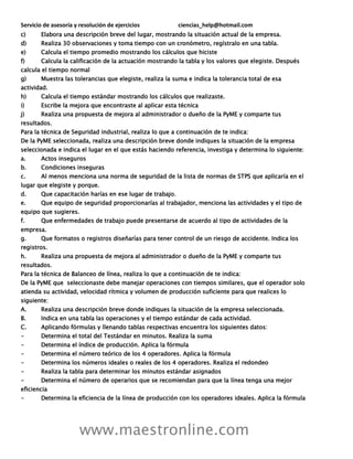 Servicio de asesoría y resolución de ejercicios ciencias_help@hotmail.com
www.maestronline.com
c) Elabora una descripción breve del lugar, mostrando la situación actual de la empresa.
d) Realiza 30 observaciones y toma tiempo con un cronómetro, regístralo en una tabla.
e) Calcula el tiempo promedio mostrando los cálculos que hiciste
f) Calcula la calificación de la actuación mostrando la tabla y los valores que elegiste. Después
calcula el tiempo normal
g) Muestra las tolerancias que elegiste, realiza la suma e indica la tolerancia total de esa
actividad.
h) Calcula el tiempo estándar mostrando los cálculos que realizaste.
i) Escribe la mejora que encontraste al aplicar esta técnica
j) Realiza una propuesta de mejora al administrador o dueño de la PyME y comparte tus
resultados.
Para la técnica de Seguridad industrial, realiza lo que a continuación de te indica:
De la PyME seleccionada, realiza una descripción breve donde indiques la situación de la empresa
seleccionada e indica el lugar en el que estás haciendo referencia, investiga y determina lo siguiente:
a. Actos inseguros
b. Condiciones inseguras
c. Al menos menciona una norma de seguridad de la lista de normas de STPS que aplicaría en el
lugar que elegiste y porque.
d. Que capacitación harías en ese lugar de trabajo.
e. Que equipo de seguridad proporcionarías al trabajador, menciona las actividades y el tipo de
equipo que sugieres.
f. Que enfermedades de trabajo puede presentarse de acuerdo al tipo de actividades de la
empresa.
g. Que formatos o registros diseñarías para tener control de un riesgo de accidente. Indica los
registros.
h. Realiza una propuesta de mejora al administrador o dueño de la PyME y comparte tus
resultados.
Para la técnica de Balanceo de línea, realiza lo que a continuación de te indica:
De la PyME que seleccionaste debe manejar operaciones con tiempos similares, que el operador solo
atienda su actividad, velocidad rítmica y volumen de producción suficiente para que realices lo
siguiente:
A. Realiza una descripción breve donde indiques la situación de la empresa seleccionada.
B. Indica en una tabla las operaciones y el tiempo estándar de cada actividad.
C. Aplicando fórmulas y llenando tablas respectivas encuentra los siguientes datos:
- Determina el total del Testándar en minutos. Realiza la suma
- Determina el índice de producción. Aplica la fórmula
- Determina el número teórico de los 4 operadores. Aplica la fórmula
- Determina los números ideales o reales de los 4 operadores. Realiza el redondeo
- Realiza la tabla para determinar los minutos estándar asignados
- Determina el número de operarios que se recomiendan para que la línea tenga una mejor
eficiencia
- Determina la eficiencia de la línea de producción con los operadores ideales. Aplica la fórmula
 