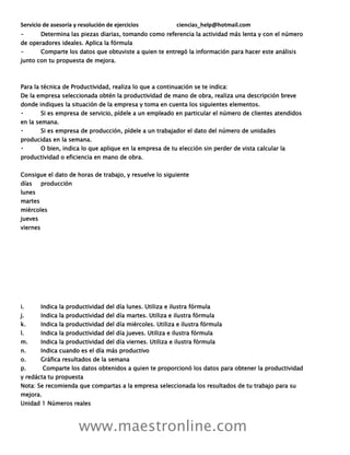Servicio de asesoría y resolución de ejercicios ciencias_help@hotmail.com
www.maestronline.com
- Determina las piezas diarias, tomando como referencia la actividad más lenta y con el número
de operadores ideales. Aplica la fórmula
- Comparte los datos que obtuviste a quien te entregó la información para hacer este análisis
junto con tu propuesta de mejora.
Para la técnica de Productividad, realiza lo que a continuación se te indica:
De la empresa seleccionada obtén la productividad de mano de obra, realiza una descripción breve
donde indiques la situación de la empresa y toma en cuenta los siguientes elementos.
Si es empresa de servicio, pídele a un empleado en particular el número de clientes atendidos
en la semana.
Si es empresa de producción, pídele a un trabajador el dato del número de unidades
producidas en la semana.
O bien, indica lo que aplique en la empresa de tu elección sin perder de vista calcular la
productividad o eficiencia en mano de obra.
Consigue el dato de horas de trabajo, y resuelve lo siguiente
días producción
lunes
martes
miércoles
jueves
viernes
i. Indica la productividad del día lunes. Utiliza e ilustra fórmula
j. Indica la productividad del día martes. Utiliza e ilustra fórmula
k. Indica la productividad del día miércoles. Utiliza e ilustra fórmula
l. Indica la productividad del día jueves. Utiliza e ilustra fórmula
m. Indica la productividad del día viernes. Utiliza e ilustra fórmula
n. Indica cuando es el día más productivo
o. Gráfica resultados de la semana
p. Comparte los datos obtenidos a quien te proporcionó los datos para obtener la productividad
y redácta tu propuesta
Nota: Se recomienda que compartas a la empresa seleccionada los resultados de tu trabajo para su
mejora.
Unidad 1 Números reales
 